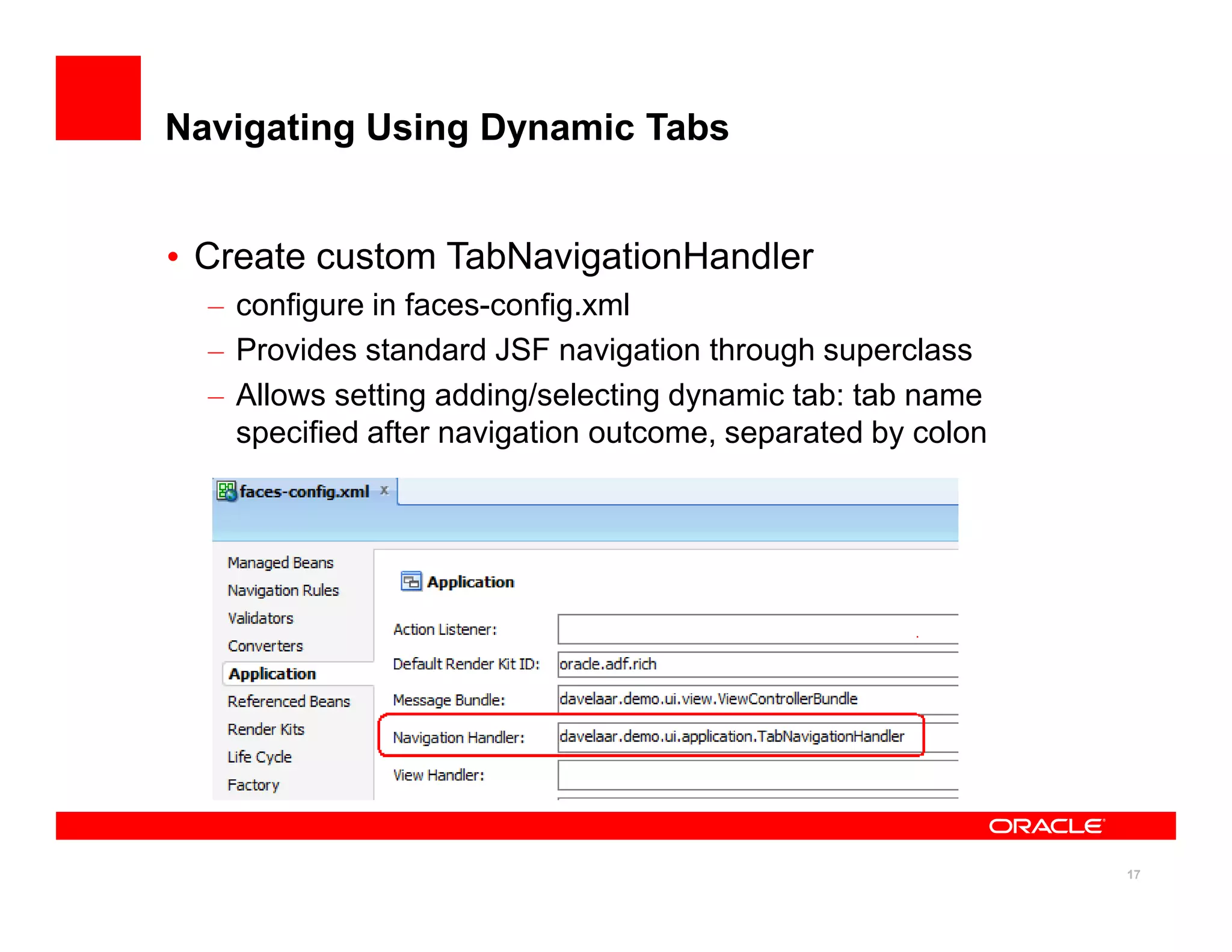 Navigating Using Dynamic Tabs


• Create custom TabNavigationHandler
  – configure in faces-config.xml
  – Provides standard JSF navigation through superclass
  – Allows setting adding/selecting dynamic tab: tab name
    specified after navigation outcome, separated by colon




                                                             17
 