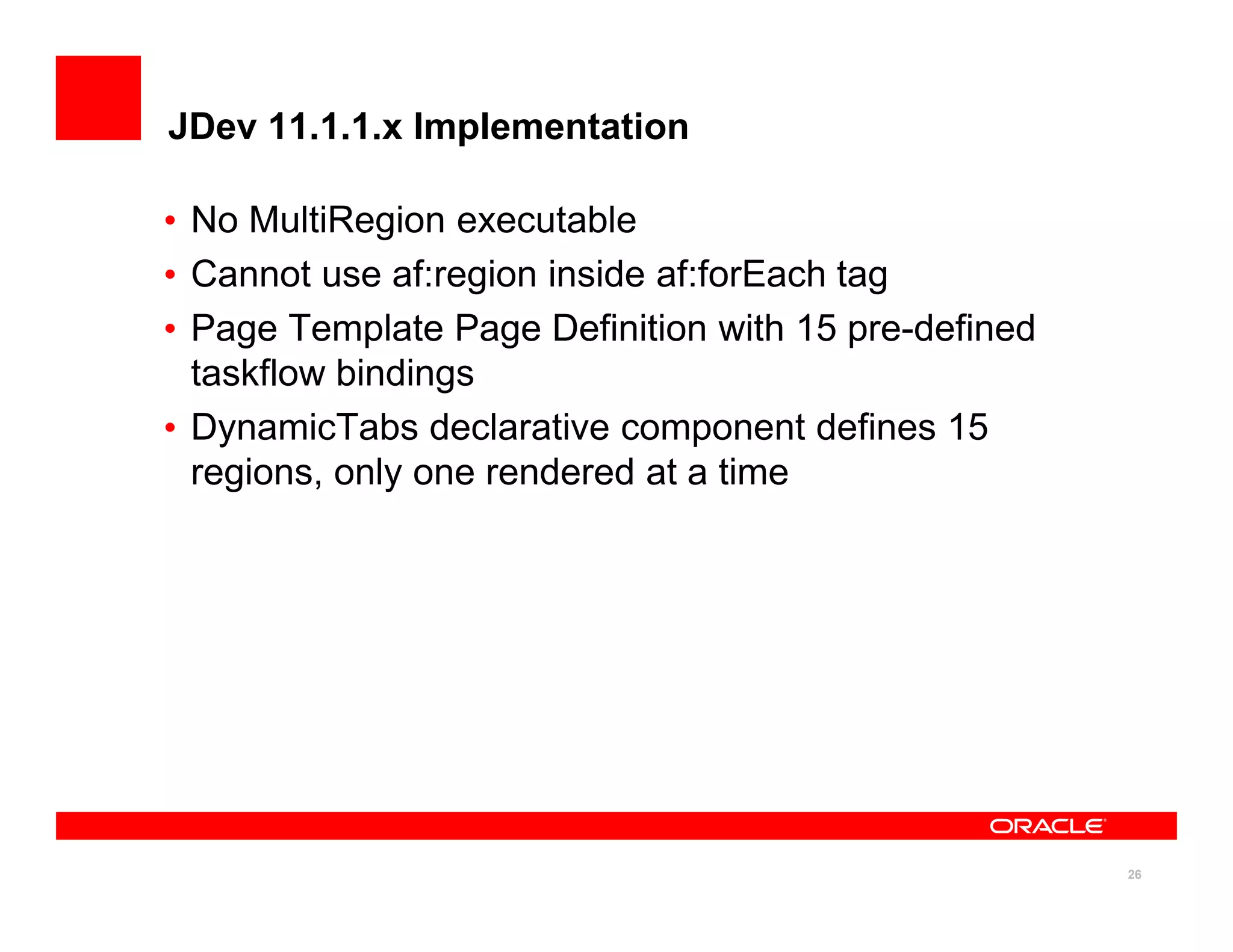 JDev 11.1.1.x Implementation

• No MultiRegion executable
• Cannot use af:region inside af:forEach tag
• Page Template Page Definition with 15 pre-defined
  taskflow bindings
• DynamicTabs declarative component defines 15
  regions, only one rendered at a time




                                                      26
 