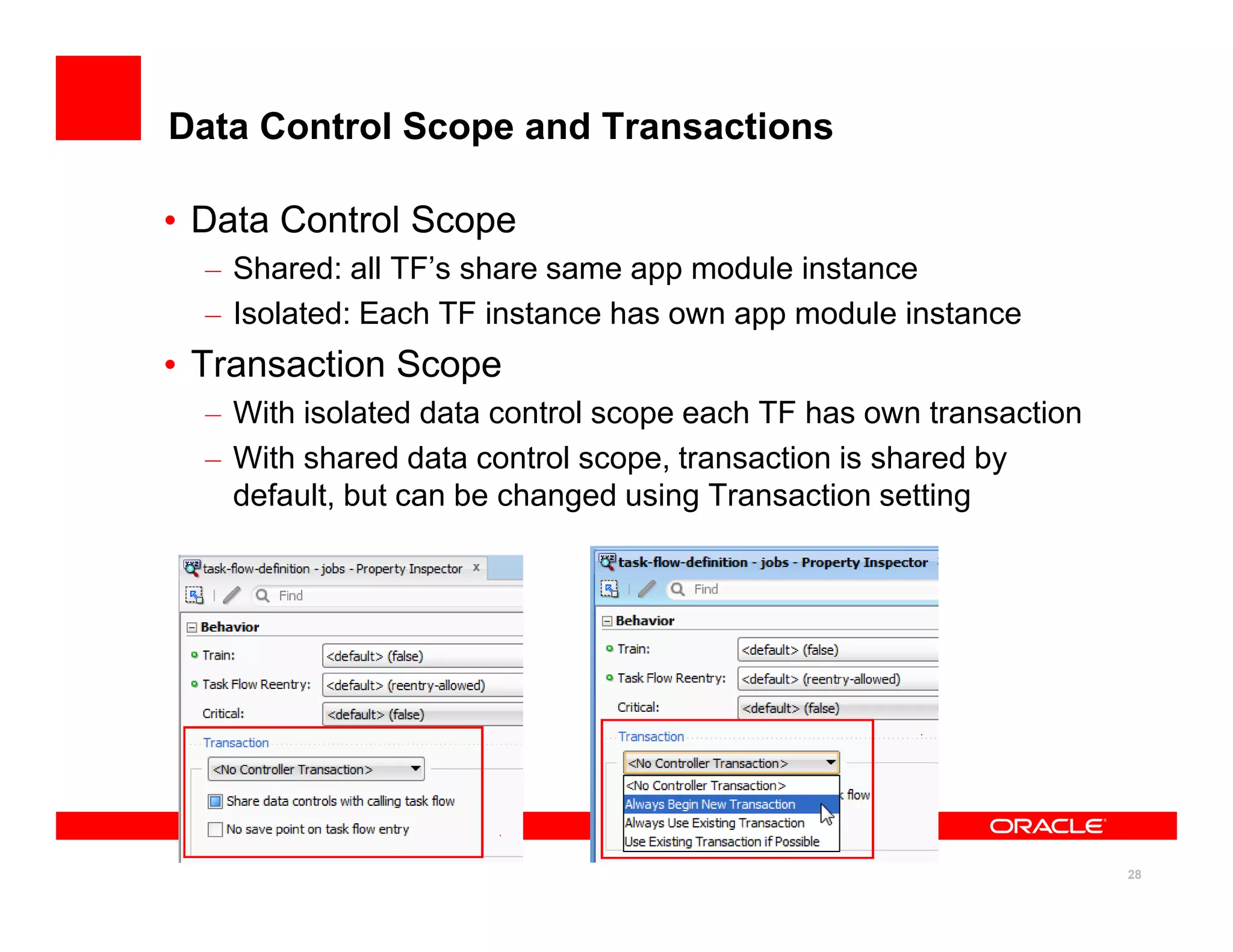 Data Control Scope and Transactions

• Data Control Scope
  – Shared: all TF’s share same app module instance
  – Isolated: Each TF instance has own app module instance
• Transaction Scope
  – With isolated data control scope each TF has own transaction
  – With shared data control scope, transaction is shared by
    default, but can be changed using Transaction setting




                                                                   28
 