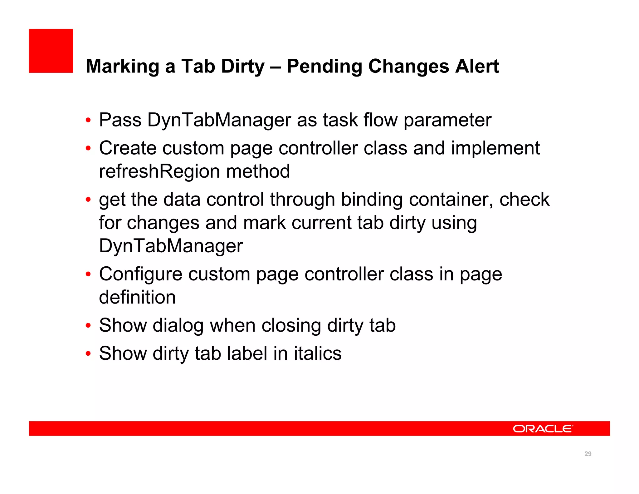 Marking a Tab Dirty – Pending Changes Alert

• Pass DynTabManager as task flow parameter
• Create custom page controller class and implement
  refreshRegion method
• get the data control through binding container, check
  for changes and mark current tab dirty using
  DynTabManager
• Configure custom page controller class in page
  definition
• Show dialog when closing dirty tab
• Show dirty tab label in italics



                                                          29
 