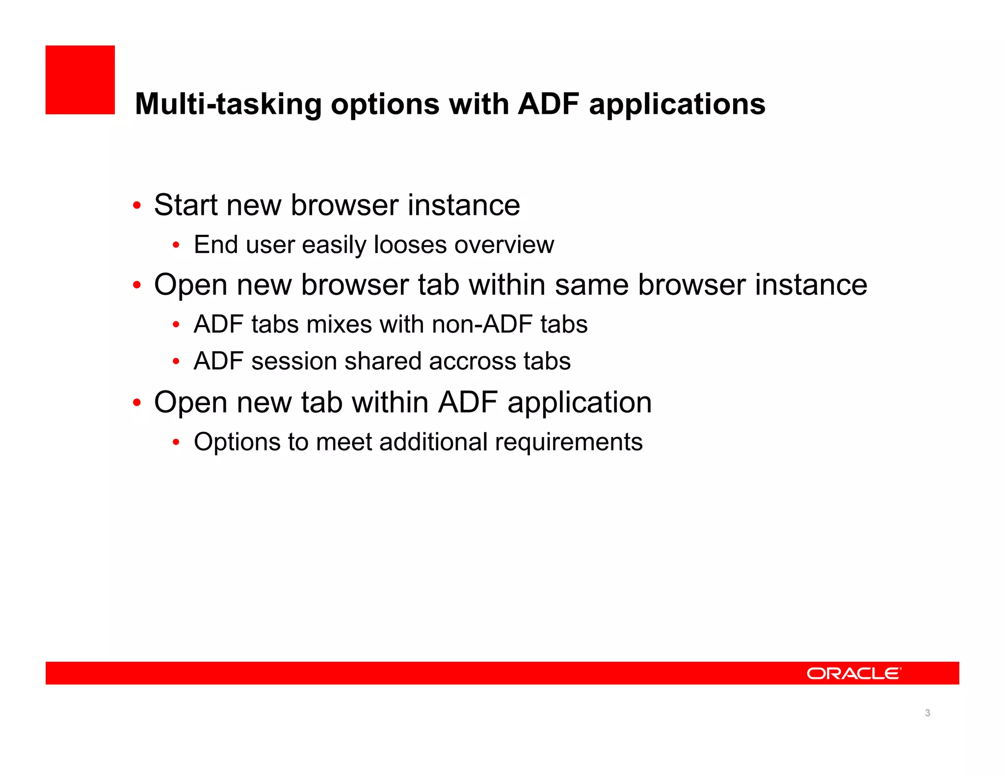 Multi-tasking options with ADF applications


• Start new browser instance
  • End user easily looses overview
• Open new browser tab within same browser instance
  • ADF tabs mixes with non-ADF tabs
  • ADF session shared accross tabs
• Open new tab within ADF application
  • Options to meet additional requirements




                                                      3
 