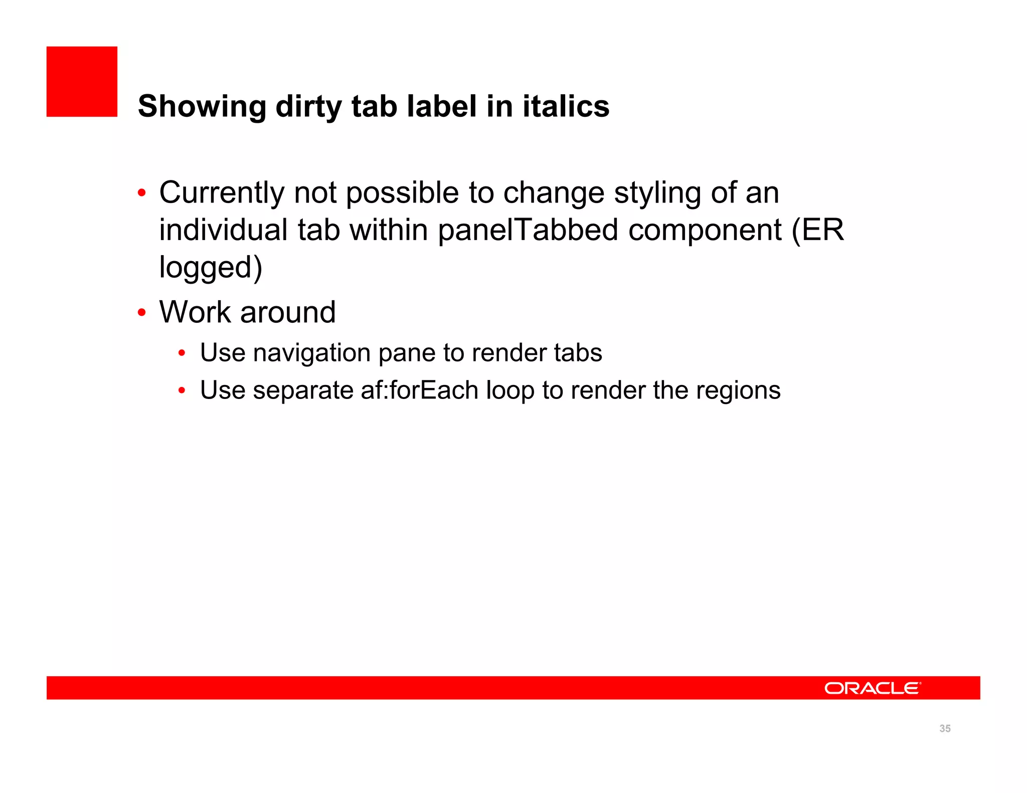 Showing dirty tab label in italics

• Currently not possible to change styling of an
  individual tab within panelTabbed component (ER
  logged)
• Work around
  • Use navigation pane to render tabs
  • Use separate af:forEach loop to render the regions




                                                         35
 