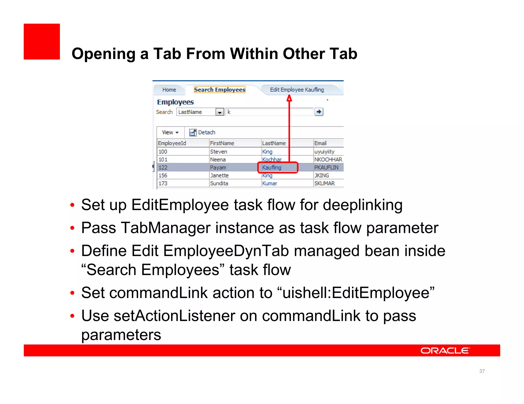 Opening a Tab From Within Other Tab




• Set up EditEmployee task flow for deeplinking
• Pass TabManager instance as task flow parameter
• Define Edit EmployeeDynTab managed bean inside
  “Search Employees” task flow
• Set commandLink action to “uishell:EditEmployee”
• Use setActionListener on commandLink to pass
  parameters

                                                     37
 