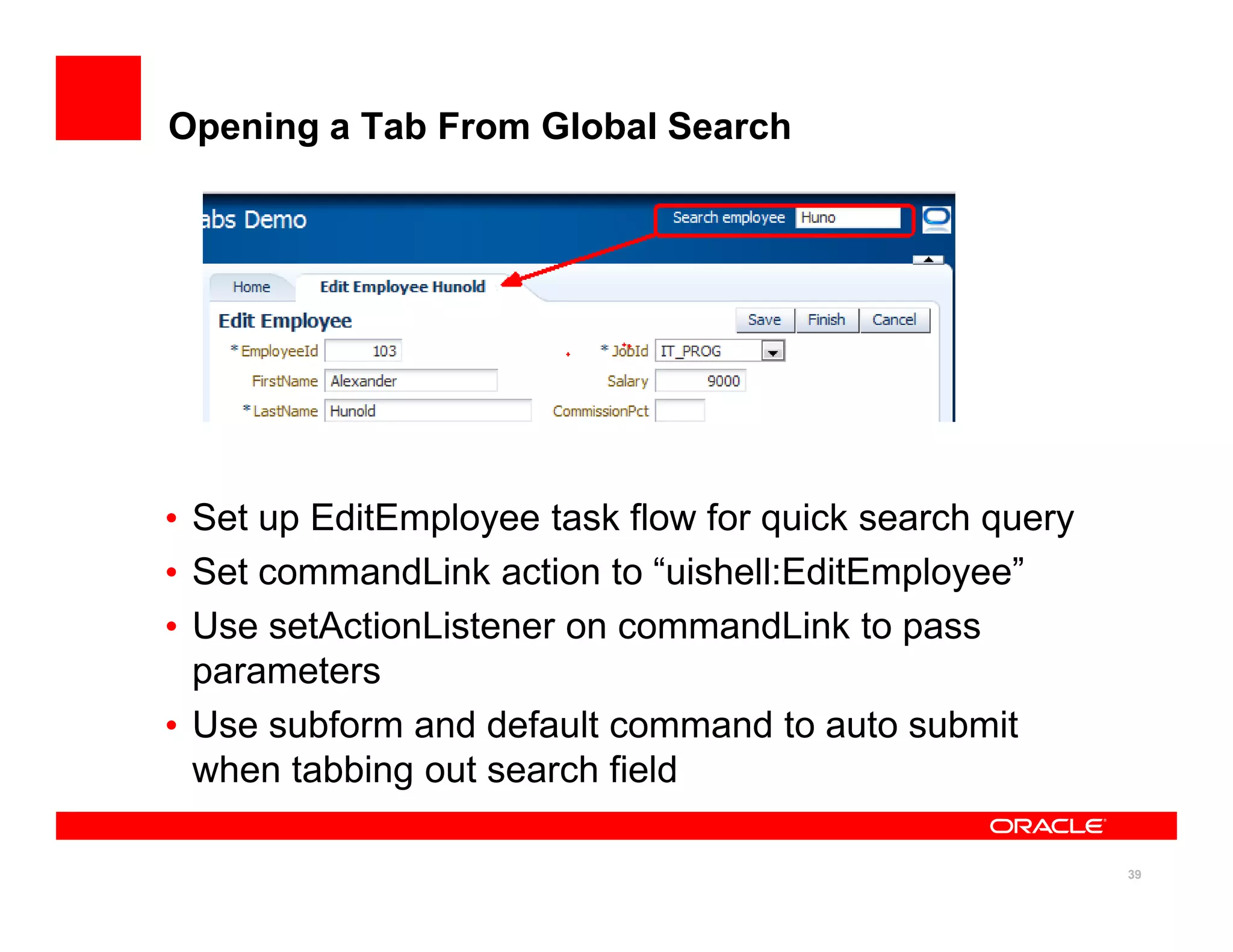 Opening a Tab From Global Search




• Set up EditEmployee task flow for quick search query
• Set commandLink action to “uishell:EditEmployee”
• Use setActionListener on commandLink to pass
  parameters
• Use subform and default command to auto submit
  when tabbing out search field

                                                         39
 