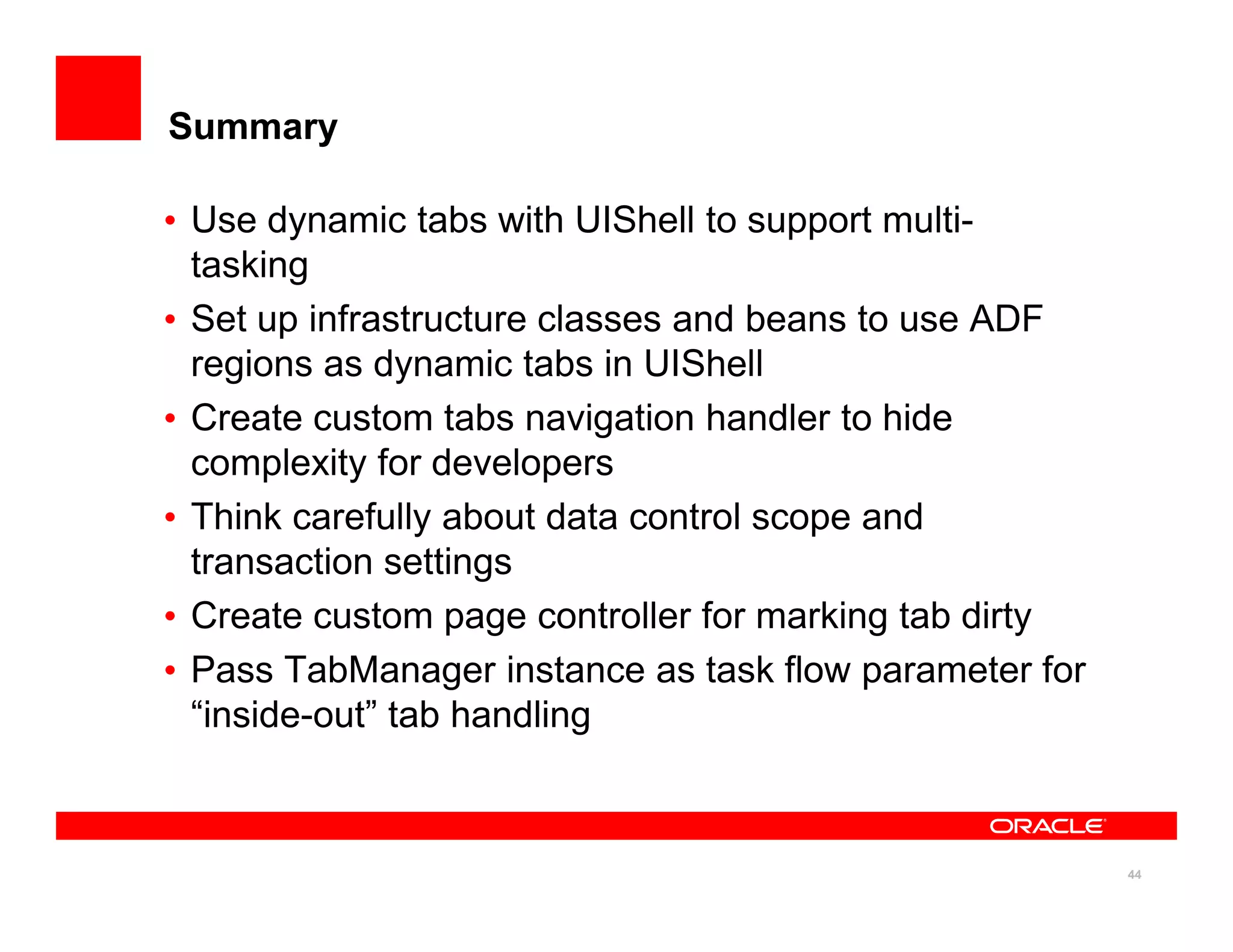 Summary

• Use dynamic tabs with UIShell to support multi-
  tasking
• Set up infrastructure classes and beans to use ADF
  regions as dynamic tabs in UIShell
• Create custom tabs navigation handler to hide
  complexity for developers
• Think carefully about data control scope and
  transaction settings
• Create custom page controller for marking tab dirty
• Pass TabManager instance as task flow parameter for
  “inside-out” tab handling



                                                        44
 