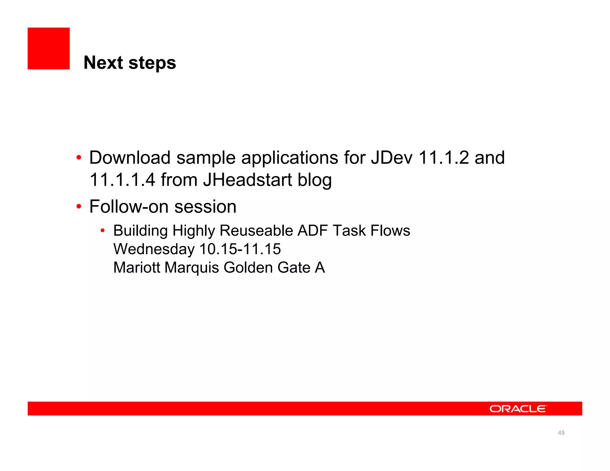 Next steps




• Download sample applications for JDev 11.1.2 and
  11.1.1.4 from JHeadstart blog
• Follow-on session
  • Building Highly Reuseable ADF Task Flows
    Wednesday 10.15-11.15
    Mariott Marquis Golden Gate A




                                                     45
 