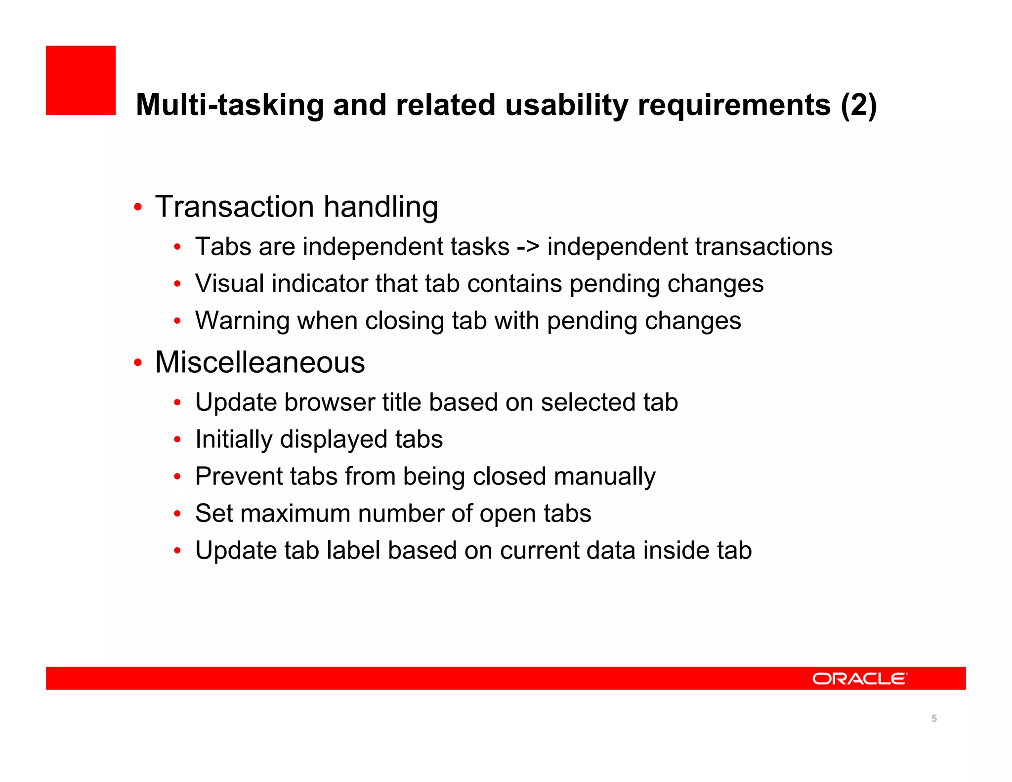 Multi-tasking and related usability requirements (2)


• Transaction handling
  • Tabs are independent tasks -> independent transactions
  • Visual indicator that tab contains pending changes
  • Warning when closing tab with pending changes
• Miscelleaneous
  •   Update browser title based on selected tab
  •   Initially displayed tabs
  •   Prevent tabs from being closed manually
  •   Set maximum number of open tabs
  •   Update tab label based on current data inside tab




                                                             5
 