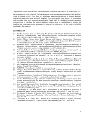 International Journal of VLSI design & Communication Systems (VLSICS) Vol.5, No.6, December 2014
8
by higher priority tasks only and the lowest priority tasks are consistently missing their deadlines
while in dynamic priority case, there is a significant improvement in terms of missing deadlines
and there is a fair allocation across all priorities. Average response time, number of pre-emption
and migration have been improved considerably. Since slack is considered to assign dynamic
priorities and to calculate the relative deadlines, unless there is a probability of missing the
deadline, the task does not get preempted or migrated to other core. So the context switching
overhead is also reduced.
REFERENCES
[1] Yu Hua, Lei Rao, Xue Liu, Dan Feng “Co-operative and Efficient Real-Time Scheduling for
Automotive Communications”. IEEE international conference on Distributed Computing Systems
2014; ISBN-978-1-4799-5168-0; DOI- 10.1109/ICDCS.2014.22.
[2] Aurélien Monot, Nicolas Navet, Bernard Bavoux, and Françoise Simonot-Lion, “Multisource
Software on Multicore Automotive ECUs—Combining Runnable Sequencing”, IEEE Transactions
on Industrial Electronics, Vol. 59, No. 10, pp 3934-3942, October 2012
[3] Rajeshwari Hegde, Geetishree Mishra, K S Gurumurthy, “Software and Hardware Challenges in
Automotive Embedded Systems”, International Journal of VLSI design and Communication Systems
(VLSICS) Vol.2, No.3, pp 165-174, Sep 2011 DOI: 10.512/VLSIC.2011.2314.
[4] A. Monot, N. Navet, F. Simomot, and B. Bavoux. “Multicore scheduling in automotive ecus”. In
Proc. of The Embedded Real-Time Software and Systems (ERTS2), May 2010.
[5] N. Navet, A. Monot, B. Bavoux, and F. Simonot-Lion. “Multi-source and multicore automotive ecus:
Os protection mechanisms and scheduling”. In Proc. of IEEE Int’l Symposium on Industrial
Electronics, Jul. 2010.
[6] C. Aussagues, D. Chabrol, V. David, D. Roux, N. Willey, A. Tournadre, and M. Graniou. Pharos, “A
multicore os ready for safety-related automotive systems: results and future prospects”. In Proc. of
The Embedded Real-Time Software and Systems (ERTS2), May 2010.
[7] http://www.bosch motorsport.de/media/msd/ downloads/dokumentation/ steuergeraete_1/ Databook_
Engine_ Control_Units_2014.pdf
[8] AUTOSAR 4.0 specification, available at: www.autosar .org.
[9] Zhang Jie, Yang Fumin, Tu Gang, “A Dynamic Scheduling Model for Real-Time Tasks in Reliable
System” 2009 International Conference on Networks Security, Wireless Communications and Trusted
Computing.
[10] P. Leteinturier (Infineon Technologies). “Multi-core processors: Driving the evolution of automotive
electronics architectures”; http://www.embedded.com/design/multicore/, 2007.
[11] Tao Xie, Andrew Sung, Xiao Qin, “Dynamic Task Scheduling with Security Awareness in Real-Time
Systems” Proceedings of the 19th IEEE International Parallel and Distributed Processing Symposium
(IPDPS’05) 1530-2075, 2005.
[12] Anita Mittal, G.Manimaran, C.Siva Ram Murthy, “Integrated Dynamic Scheduling of Hard and QoS
Degradable Real-Time Tasks in Multiprocessor Systems” Journal of Systems Architecture, Vol. 46,
Issue-9, Pages-793-807, July 2000.
[13] G. Manimaran, C. Siva Ram Murthy, and K. Ramamritham. A new approach for Scheduling of
parallelizable tasks in real-time multiprocessor systems, Real-Time Systems, 15:39-60, July 1998.
[14] RL Graham, EL Lawler, JK Lenstra, A.H.G Rinnooy Kan - “Optimization and Approximation in
deterministic sequencing and Scheduling –A Survey” Annalysis of Discrete Mathematics, 5; 1977,
Pages 287-326.
[15] J Blazewicz, J K Lenstra, A.H.G Rinnooy Kan, “Scheduling Subject to resourse constraints:
classification and complexity” , Dicrete Applied Mathematics V-5; Jan 1983, Pages- 11-24.
 