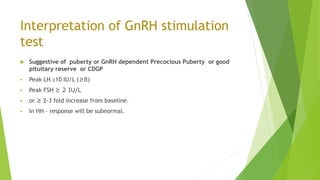 Interpretation of GnRH stimulation
test
 Suggestive of puberty or GnRH dependent Precocious Puberty or good
pituitary reserve or CDGP
 Peak LH ≥10 IU/L (≥8)
 Peak FSH ≥ 2 IU/L
 or ≥ 2-3 fold increase from baseline.
 In HH – response will be subnormal.
 