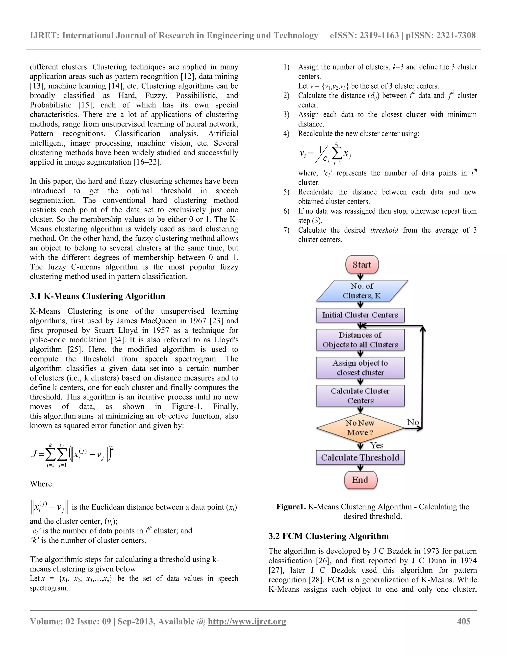IJRET: International Journal of Research in Engineering and Technology eISSN: 2319-1163 | pISSN: 2321-7308
__________________________________________________________________________________________
Volume: 02 Issue: 09 | Sep-2013, Available @ http://www.ijret.org 405
different clusters. Clustering techniques are applied in many
application areas such as pattern recognition [12], data mining
[13], machine learning [14], etc. Clustering algorithms can be
broadly classified as Hard, Fuzzy, Possibilistic, and
Probabilistic [15], each of which has its own special
characteristics. There are a lot of applications of clustering
methods, range from unsupervised learning of neural network,
Pattern recognitions, Classification analysis, Artificial
intelligent, image processing, machine vision, etc. Several
clustering methods have been widely studied and successfully
applied in image segmentation [16–22].
In this paper, the hard and fuzzy clustering schemes have been
introduced to get the optimal threshold in speech
segmentation. The conventional hard clustering method
restricts each point of the data set to exclusively just one
cluster. So the membership values to be either 0 or 1. The K-
Means clustering algorithm is widely used as hard clustering
method. On the other hand, the fuzzy clustering method allows
an object to belong to several clusters at the same time, but
with the different degrees of membership between 0 and 1.
The fuzzy C-means algorithm is the most popular fuzzy
clustering method used in pattern classification.
3.1 K-Means Clustering Algorithm
K-Means Clustering is one of the unsupervised learning
algorithms, first used by James MacQueen in 1967 [23] and
first proposed by Stuart Lloyd in 1957 as a technique for
pulse-code modulation [24]. It is also referred to as Lloyd's
algorithm [25]. Here, the modified algorithm is used to
compute the threshold from speech spectrogram. The
algorithm classifies a given data set into a certain number
of clusters (i.e., k clusters) based on distance measures and to
define k-centers, one for each cluster and finally computes the
threshold. This algorithm is an iterative process until no new
moves of data, as shown in Figure-1. Finally,
this algorithm aims at minimizing an objective function, also
known as squared error function and given by:
  

k
i
c
j
j
j
i
i
vxJ
1 1
2)(
Where:
j
j
i vx )(
is the Euclidean distance between a data point (xi)
and the cluster center, (vj);
‘ci’ is the number of data points in ith
cluster; and
‘k’ is the number of cluster centers.
The algorithmic steps for calculating a threshold using k-
means clustering is given below:
Let x = {x1, x2, x3,…,xn} be the set of data values in speech
spectrogram.
1) Assign the number of clusters, k=3 and define the 3 cluster
centers.
Let v = {v1,v2,v3} be the set of 3 cluster centers.
2) Calculate the distance (dij) between ith
data and jth
cluster
center.
3) Assign each data to the closest cluster with minimum
distance.
4) Recalculate the new cluster center using:


ic
j
j
i
i x
c
v
1
1
where, ‘ci’ represents the number of data points in ith
cluster.
5) Recalculate the distance between each data and new
obtained cluster centers.
6) If no data was reassigned then stop, otherwise repeat from
step (3).
7) Calculate the desired threshold from the average of 3
cluster centers.
Figure1. K-Means Clustering Algorithm - Calculating the
desired threshold.
3.2 FCM Clustering Algorithm
The algorithm is developed by J C Bezdek in 1973 for pattern
classification [26], and first reported by J C Dunn in 1974
[27], later J C Bezdek used this algorithm for pattern
recognition [28]. FCM is a generalization of K-Means. While
K-Means assigns each object to one and only one cluster,
 