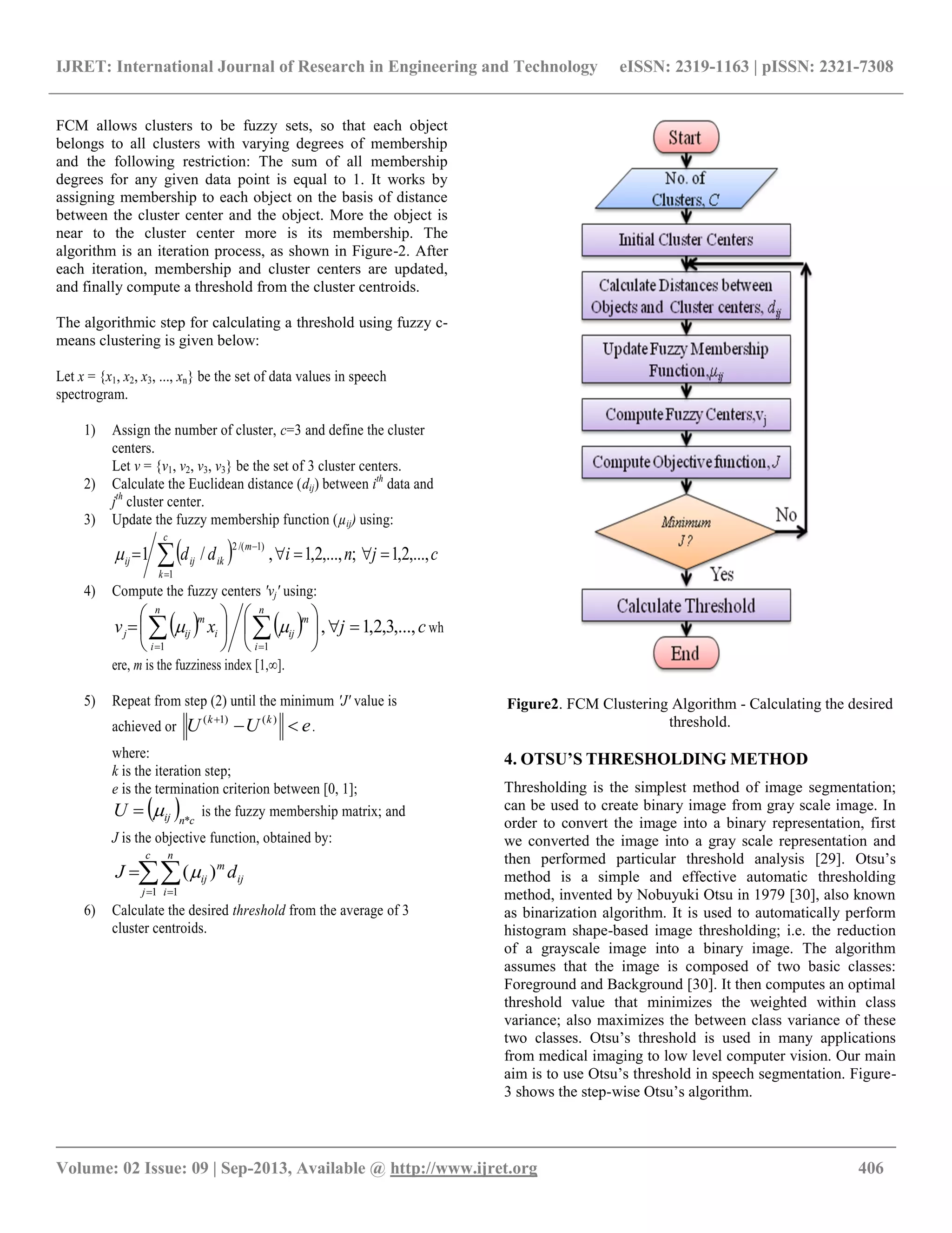 IJRET: International Journal of Research in Engineering and Technology eISSN: 2319-1163 | pISSN: 2321-7308
__________________________________________________________________________________________
Volume: 02 Issue: 09 | Sep-2013, Available @ http://www.ijret.org 406
FCM allows clusters to be fuzzy sets, so that each object
belongs to all clusters with varying degrees of membership
and the following restriction: The sum of all membership
degrees for any given data point is equal to 1. It works by
assigning membership to each object on the basis of distance
between the cluster center and the object. More the object is
near to the cluster center more is its membership. The
algorithm is an iteration process, as shown in Figure-2. After
each iteration, membership and cluster centers are updated,
and finally compute a threshold from the cluster centroids.
The algorithmic step for calculating a threshold using fuzzy c-
means clustering is given below:
Let x = {x1, x2, x3, ..., xn} be the set of data values in speech
spectrogram.
1) Assign the number of cluster, c=3 and define the cluster
centers.
Let v = {v1, v2, v3, v3} be the set of 3 cluster centers.
2) Calculate the Euclidean distance (dij) between ith
data and
jth
cluster center.
3) Update the fuzzy membership function (µij) using:
  cjnidd
c
k
m
ikijij ,...,2,1;,...,2,1,/1
1
)1/(2
 


4) Compute the fuzzy centers 'vj' using:
    cjxv
n
i
m
ij
n
i
i
m
ijj ,...,3,2,1,
11












  
 wh
ere, m is the fuzziness index [1,∞].
5) Repeat from step (2) until the minimum 'J' value is
achieved or eUU kk
 )()1(
.
where:
k is the iteration step;
e is the termination criterion between [0, 1];
  cnijU *
 is the fuzzy membership matrix; and
J is the objective function, obtained by:
 

c
j
n
i
ij
m
ij dJ
1 1
)(
6) Calculate the desired threshold from the average of 3
cluster centroids.
Figure2. FCM Clustering Algorithm - Calculating the desired
threshold.
4. OTSU’S THRESHOLDING METHOD
Thresholding is the simplest method of image segmentation;
can be used to create binary image from gray scale image. In
order to convert the image into a binary representation, first
we converted the image into a gray scale representation and
then performed particular threshold analysis [29]. Otsu‟s
method is a simple and effective automatic thresholding
method, invented by Nobuyuki Otsu in 1979 [30], also known
as binarization algorithm. It is used to automatically perform
histogram shape-based image thresholding; i.e. the reduction
of a grayscale image into a binary image. The algorithm
assumes that the image is composed of two basic classes:
Foreground and Background [30]. It then computes an optimal
threshold value that minimizes the weighted within class
variance; also maximizes the between class variance of these
two classes. Otsu‟s threshold is used in many applications
from medical imaging to low level computer vision. Our main
aim is to use Otsu‟s threshold in speech segmentation. Figure-
3 shows the step-wise Otsu‟s algorithm.
 