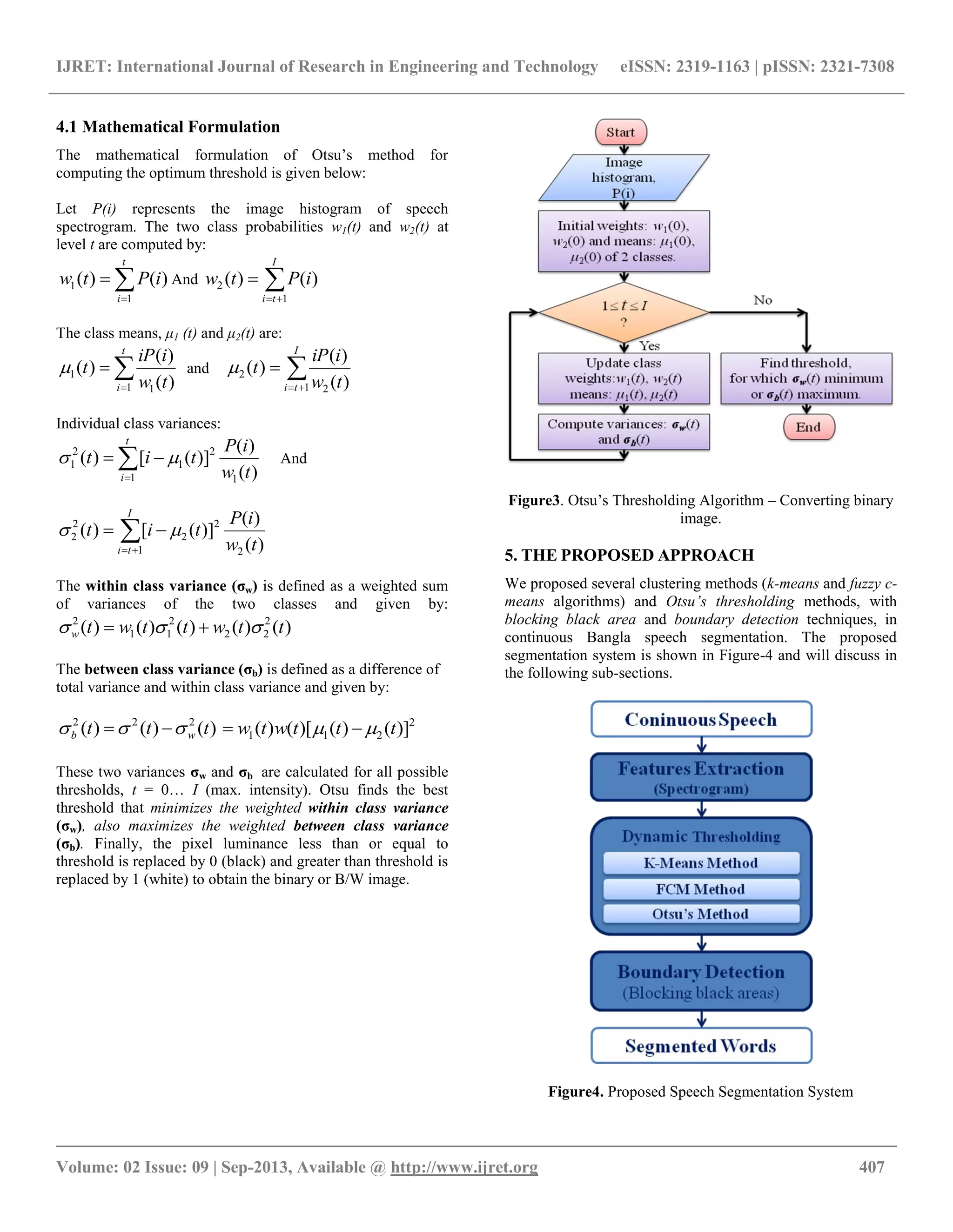 IJRET: International Journal of Research in Engineering and Technology eISSN: 2319-1163 | pISSN: 2321-7308
__________________________________________________________________________________________
Volume: 02 Issue: 09 | Sep-2013, Available @ http://www.ijret.org 407
4.1 Mathematical Formulation
The mathematical formulation of Otsu‟s method for
computing the optimum threshold is given below:
Let P(i) represents the image histogram of speech
spectrogram. The two class probabilities w1(t) and w2(t) at
level t are computed by:


t
i
iPtw
1
1 )()( And 

I
ti
iPtw
1
2 )()(
The class means, μ1 (t) and μ2(t) are:


t
i tw
iiP
t
1 1
1
)(
)(
)( and 

I
ti tw
iiP
t
1 2
2
)(
)(
)(
Individual class variances:


t
i tw
iP
tit
1 1
2
1
2
1
)(
)(
)]([)(  And


I
ti tw
iP
tit
1 2
2
2
2
2
)(
)(
)]([)( 
The within class variance (σw) is defined as a weighted sum
of variances of the two classes and given by:
)()()()()( 2
22
2
11
2
ttwttwtw  
The between class variance (σb) is defined as a difference of
total variance and within class variance and given by:
)()()( 222
ttt wb   2
211 )]()()[()( tttwtw  
These two variances σw and σb are calculated for all possible
thresholds, t = 0… I (max. intensity). Otsu finds the best
threshold that minimizes the weighted within class variance
(σw), also maximizes the weighted between class variance
(σb). Finally, the pixel luminance less than or equal to
threshold is replaced by 0 (black) and greater than threshold is
replaced by 1 (white) to obtain the binary or B/W image.
Figure3. Otsu‟s Thresholding Algorithm – Converting binary
image.
5. THE PROPOSED APPROACH
We proposed several clustering methods (k-means and fuzzy c-
means algorithms) and Otsu’s thresholding methods, with
blocking black area and boundary detection techniques, in
continuous Bangla speech segmentation. The proposed
segmentation system is shown in Figure-4 and will discuss in
the following sub-sections.
Figure4. Proposed Speech Segmentation System
 