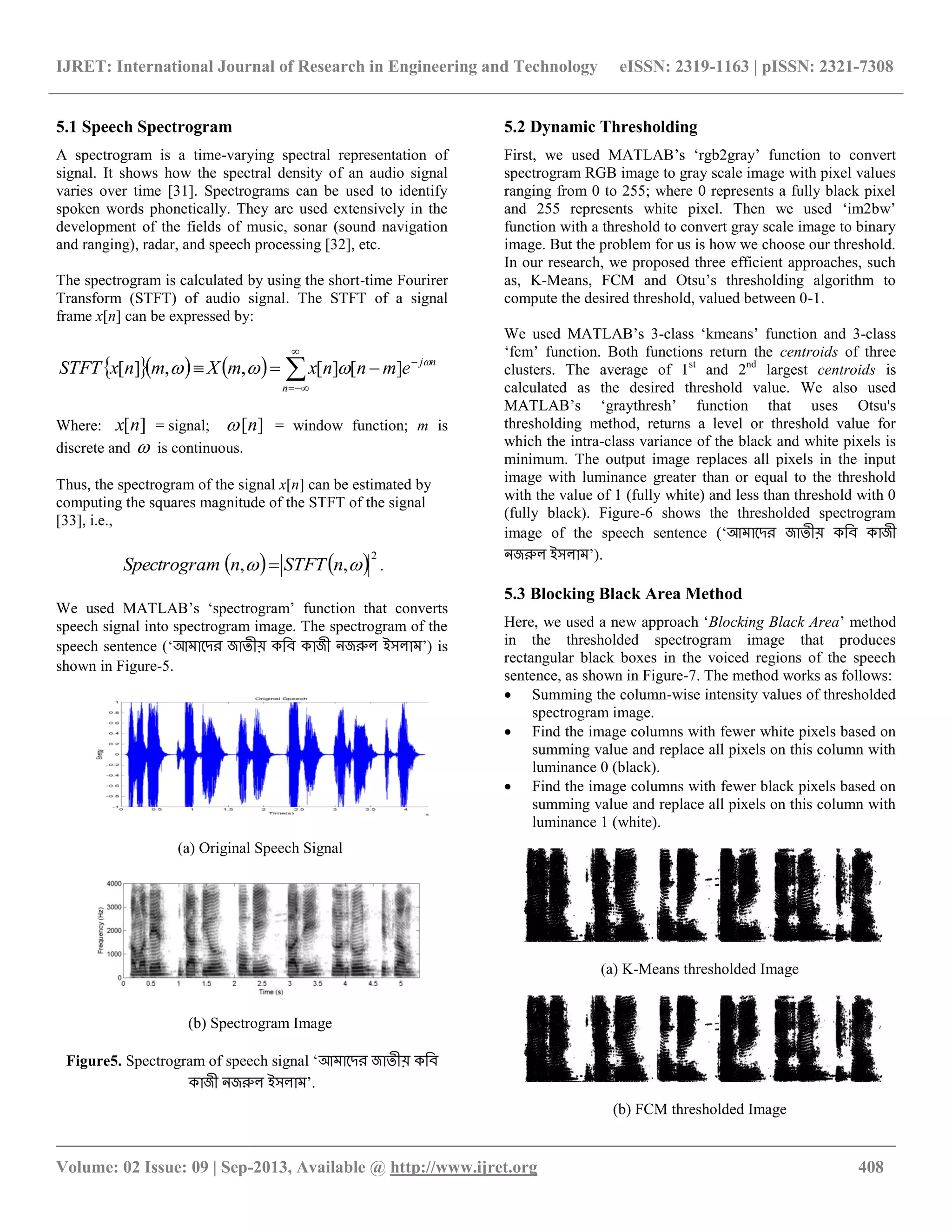 IJRET: International Journal of Research in Engineering and Technology eISSN: 2319-1163 | pISSN: 2321-7308
__________________________________________________________________________________________
Volume: 02 Issue: 09 | Sep-2013, Available @ http://www.ijret.org 408
5.1 Speech Spectrogram
A spectrogram is a time-varying spectral representation of
signal. It shows how the spectral density of an audio signal
varies over time [31]. Spectrograms can be used to identify
spoken words phonetically. They are used extensively in the
development of the fields of music, sonar (sound navigation
and ranging), radar, and speech processing [32], etc.
The spectrogram is calculated by using the short-time Fourirer
Transform (STFT) of audio signal. The STFT of a signal
frame x[n] can be expressed by:
     




n
nj
emnnxmXmnxSTFT 
 ][][,,][
Where: ][nx = signal; ][n = window function; m is
discrete and  is continuous.
Thus, the spectrogram of the signal x[n] can be estimated by
computing the squares magnitude of the STFT of the signal
[33], i.e.,
   2
,,  nSTFTnmSpectrogra  .
We used MATLAB‟s „spectrogram‟ function that converts
speech signal into spectrogram image. The spectrogram of the
speech sentence („আমাদের জাতীয় কবি কাজী নজরুল ইসলাম‟) is
shown in Figure-5.
(a) Original Speech Signal
(b) Spectrogram Image
Figure5. Spectrogram of speech signal „আমাদের জাতীয় কবি
কাজী নজরুল ইসলাম‟.
5.2 Dynamic Thresholding
First, we used MATLAB‟s „rgb2gray‟ function to convert
spectrogram RGB image to gray scale image with pixel values
ranging from 0 to 255; where 0 represents a fully black pixel
and 255 represents white pixel. Then we used „im2bw‟
function with a threshold to convert gray scale image to binary
image. But the problem for us is how we choose our threshold.
In our research, we proposed three efficient approaches, such
as, K-Means, FCM and Otsu‟s thresholding algorithm to
compute the desired threshold, valued between 0-1.
We used MATLAB‟s 3-class „kmeans‟ function and 3-class
„fcm‟ function. Both functions return the centroids of three
clusters. The average of 1st
and 2nd
largest centroids is
calculated as the desired threshold value. We also used
MATLAB‟s „graythresh‟ function that uses Otsu's
thresholding method, returns a level or threshold value for
which the intra-class variance of the black and white pixels is
minimum. The output image replaces all pixels in the input
image with luminance greater than or equal to the threshold
with the value of 1 (fully white) and less than threshold with 0
(fully black). Figure-6 shows the thresholded spectrogram
image of the speech sentence („আমাদের জাতীয় কবি কাজী
নজরুল ইসলাম‟).
5.3 Blocking Black Area Method
Here, we used a new approach „Blocking Black Area‟ method
in the thresholded spectrogram image that produces
rectangular black boxes in the voiced regions of the speech
sentence, as shown in Figure-7. The method works as follows:
 Summing the column-wise intensity values of thresholded
spectrogram image.
 Find the image columns with fewer white pixels based on
summing value and replace all pixels on this column with
luminance 0 (black).
 Find the image columns with fewer black pixels based on
summing value and replace all pixels on this column with
luminance 1 (white).
(a) K-Means thresholded Image
(b) FCM thresholded Image
 