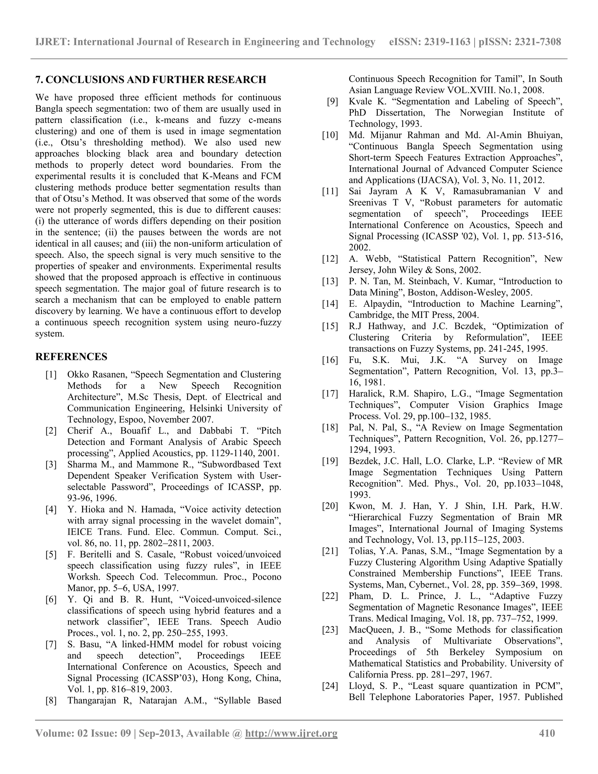 IJRET: International Journal of Research in Engineering and Technology eISSN: 2319-1163 | pISSN: 2321-7308
__________________________________________________________________________________________
Volume: 02 Issue: 09 | Sep-2013, Available @ http://www.ijret.org 410
7. CONCLUSIONS AND FURTHER RESEARCH
We have proposed three efficient methods for continuous
Bangla speech segmentation: two of them are usually used in
pattern classification (i.e., k-means and fuzzy c-means
clustering) and one of them is used in image segmentation
(i.e., Otsu‟s thresholding method). We also used new
approaches blocking black area and boundary detection
methods to properly detect word boundaries. From the
experimental results it is concluded that K-Means and FCM
clustering methods produce better segmentation results than
that of Otsu‟s Method. It was observed that some of the words
were not properly segmented, this is due to different causes:
(i) the utterance of words differs depending on their position
in the sentence; (ii) the pauses between the words are not
identical in all causes; and (iii) the non-uniform articulation of
speech. Also, the speech signal is very much sensitive to the
properties of speaker and environments. Experimental results
showed that the proposed approach is effective in continuous
speech segmentation. The major goal of future research is to
search a mechanism that can be employed to enable pattern
discovery by learning. We have a continuous effort to develop
a continuous speech recognition system using neuro-fuzzy
system.
REFERENCES
[1] Okko Rasanen, “Speech Segmentation and Clustering
Methods for a New Speech Recognition
Architecture”, M.Sc Thesis, Dept. of Electrical and
Communication Engineering, Helsinki University of
Technology, Espoo, November 2007.
[2] Cherif A., Bouafif L., and Dabbabi T. “Pitch
Detection and Formant Analysis of Arabic Speech
processing”, Applied Acoustics, pp. 1129-1140, 2001.
[3] Sharma M., and Mammone R., “Subwordbased Text
Dependent Speaker Verification System with User-
selectable Password”, Proceedings of ICASSP, pp.
93-96, 1996.
[4] Y. Hioka and N. Hamada, “Voice activity detection
with array signal processing in the wavelet domain”,
IEICE Trans. Fund. Elec. Commun. Comput. Sci.,
vol. 86, no. 11, pp. 2802–2811, 2003.
[5] F. Beritelli and S. Casale, “Robust voiced/unvoiced
speech classification using fuzzy rules”, in IEEE
Worksh. Speech Cod. Telecommun. Proc., Pocono
Manor, pp. 5–6, USA, 1997.
[6] Y. Qi and B. R. Hunt, “Voiced-unvoiced-silence
classifications of speech using hybrid features and a
network classifier”, IEEE Trans. Speech Audio
Proces., vol. 1, no. 2, pp. 250–255, 1993.
[7] S. Basu, “A linked-HMM model for robust voicing
and speech detection”, Proceedings IEEE
International Conference on Acoustics, Speech and
Signal Processing (ICASSP‟03), Hong Kong, China,
Vol. 1, pp. 816–819, 2003.
[8] Thangarajan R, Natarajan A.M., “Syllable Based
Continuous Speech Recognition for Tamil”, In South
Asian Language Review VOL.XVIII. No.1, 2008.
[9] Kvale K. “Segmentation and Labeling of Speech”,
PhD Dissertation, The Norwegian Institute of
Technology, 1993.
[10] Md. Mijanur Rahman and Md. Al-Amin Bhuiyan,
“Continuous Bangla Speech Segmentation using
Short-term Speech Features Extraction Approaches”,
International Journal of Advanced Computer Science
and Applications (IJACSA), Vol. 3, No. 11, 2012.
[11] Sai Jayram A K V, Ramasubramanian V and
Sreenivas T V, “Robust parameters for automatic
segmentation of speech”, Proceedings IEEE
International Conference on Acoustics, Speech and
Signal Processing (ICASSP '02), Vol. 1, pp. 513-516,
2002.
[12] A. Webb, “Statistical Pattern Recognition”, New
Jersey, John Wiley & Sons, 2002.
[13] P. N. Tan, M. Steinbach, V. Kumar, “Introduction to
Data Mining”, Boston, Addison-Wesley, 2005.
[14] E. Alpaydin, “Introduction to Machine Learning”,
Cambridge, the MIT Press, 2004.
[15] R.J Hathway, and J.C. Bczdek, “Optimization of
Clustering Criteria by Reformulation”, IEEE
transactions on Fuzzy Systems, pp. 241-245, 1995.
[16] Fu, S.K. Mui, J.K. “A Survey on Image
Segmentation”, Pattern Recognition, Vol. 13, pp.3–
16, 1981.
[17] Haralick, R.M. Shapiro, L.G., “Image Segmentation
Techniques”, Computer Vision Graphics Image
Process. Vol. 29, pp.100–132, 1985.
[18] Pal, N. Pal, S., “A Review on Image Segmentation
Techniques”, Pattern Recognition, Vol. 26, pp.1277–
1294, 1993.
[19] Bezdek, J.C. Hall, L.O. Clarke, L.P. “Review of MR
Image Segmentation Techniques Using Pattern
Recognition”. Med. Phys., Vol. 20, pp.1033–1048,
1993.
[20] Kwon, M. J. Han, Y. J Shin, I.H. Park, H.W.
“Hierarchical Fuzzy Segmentation of Brain MR
Images”, International Journal of Imaging Systems
and Technology, Vol. 13, pp.115–125, 2003.
[21] Tolias, Y.A. Panas, S.M., “Image Segmentation by a
Fuzzy Clustering Algorithm Using Adaptive Spatially
Constrained Membership Functions”, IEEE Trans.
Systems, Man, Cybernet., Vol. 28, pp. 359–369, 1998.
[22] Pham, D. L. Prince, J. L., “Adaptive Fuzzy
Segmentation of Magnetic Resonance Images”, IEEE
Trans. Medical Imaging, Vol. 18, pp. 737–752, 1999.
[23] MacQueen, J. B., “Some Methods for classification
and Analysis of Multivariate Observations”,
Proceedings of 5th Berkeley Symposium on
Mathematical Statistics and Probability. University of
California Press. pp. 281–297, 1967.
[24] Lloyd, S. P., “Least square quantization in PCM”,
Bell Telephone Laboratories Paper, 1957. Published
 