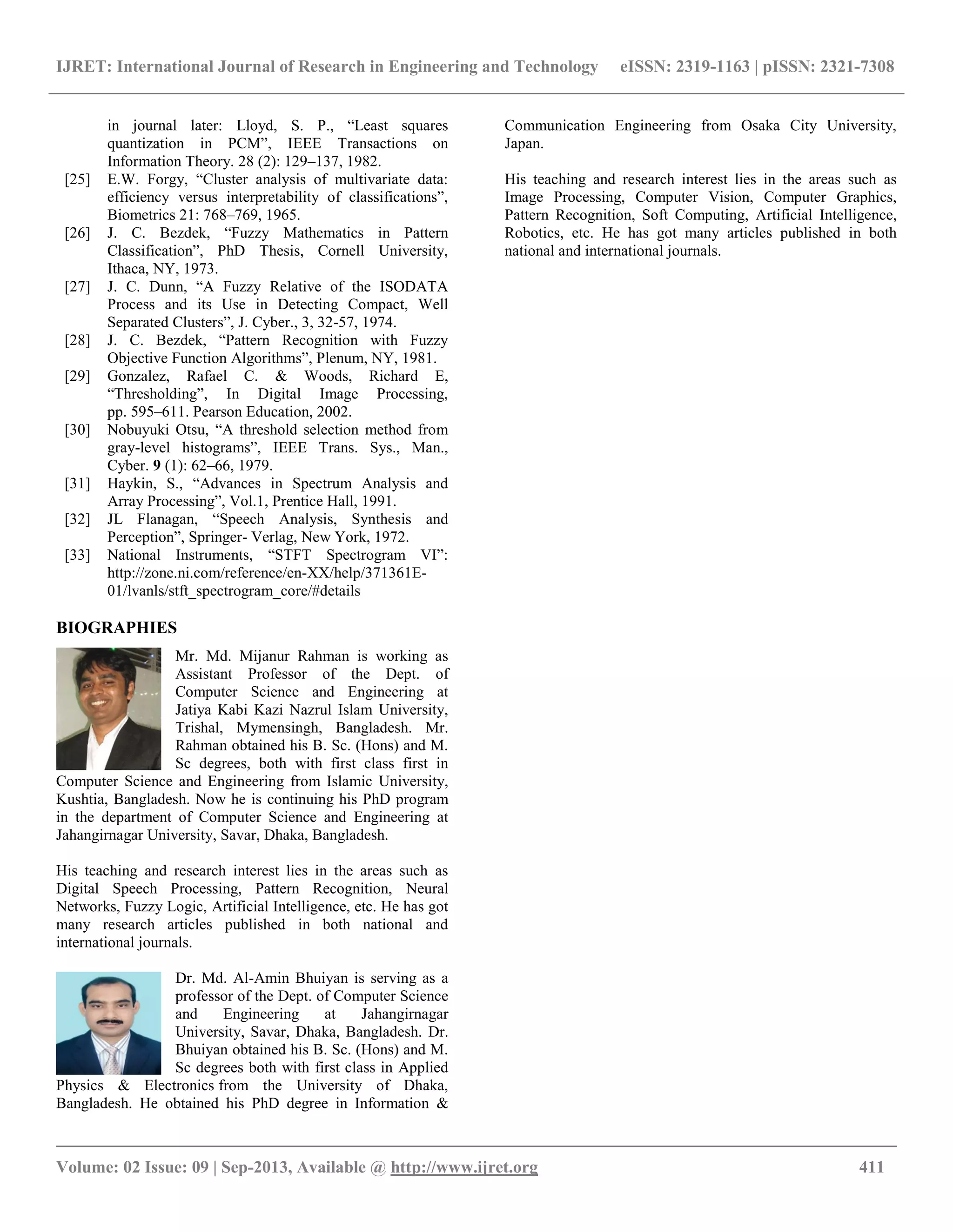 IJRET: International Journal of Research in Engineering and Technology eISSN: 2319-1163 | pISSN: 2321-7308
__________________________________________________________________________________________
Volume: 02 Issue: 09 | Sep-2013, Available @ http://www.ijret.org 411
in journal later: Lloyd, S. P., “Least squares
quantization in PCM”, IEEE Transactions on
Information Theory. 28 (2): 129–137, 1982.
[25] E.W. Forgy, “Cluster analysis of multivariate data:
efficiency versus interpretability of classifications”,
Biometrics 21: 768–769, 1965.
[26] J. C. Bezdek, “Fuzzy Mathematics in Pattern
Classification”, PhD Thesis, Cornell University,
Ithaca, NY, 1973.
[27] J. C. Dunn, “A Fuzzy Relative of the ISODATA
Process and its Use in Detecting Compact, Well
Separated Clusters”, J. Cyber., 3, 32-57, 1974.
[28] J. C. Bezdek, “Pattern Recognition with Fuzzy
Objective Function Algorithms”, Plenum, NY, 1981.
[29] Gonzalez, Rafael C. & Woods, Richard E,
“Thresholding”, In Digital Image Processing,
pp. 595–611. Pearson Education, 2002.
[30] Nobuyuki Otsu, “A threshold selection method from
gray-level histograms”, IEEE Trans. Sys., Man.,
Cyber. 9 (1): 62–66, 1979.
[31] Haykin, S., “Advances in Spectrum Analysis and
Array Processing”, Vol.1, Prentice Hall, 1991.
[32] JL Flanagan, “Speech Analysis, Synthesis and
Perception”, Springer- Verlag, New York, 1972.
[33] National Instruments, “STFT Spectrogram VI”:
http://zone.ni.com/reference/en-XX/help/371361E-
01/lvanls/stft_spectrogram_core/#details
BIOGRAPHIES
Mr. Md. Mijanur Rahman is working as
Assistant Professor of the Dept. of
Computer Science and Engineering at
Jatiya Kabi Kazi Nazrul Islam University,
Trishal, Mymensingh, Bangladesh. Mr.
Rahman obtained his B. Sc. (Hons) and M.
Sc degrees, both with first class first in
Computer Science and Engineering from Islamic University,
Kushtia, Bangladesh. Now he is continuing his PhD program
in the department of Computer Science and Engineering at
Jahangirnagar University, Savar, Dhaka, Bangladesh.
His teaching and research interest lies in the areas such as
Digital Speech Processing, Pattern Recognition, Neural
Networks, Fuzzy Logic, Artificial Intelligence, etc. He has got
many research articles published in both national and
international journals.
Dr. Md. Al-Amin Bhuiyan is serving as a
professor of the Dept. of Computer Science
and Engineering at Jahangirnagar
University, Savar, Dhaka, Bangladesh. Dr.
Bhuiyan obtained his B. Sc. (Hons) and M.
Sc degrees both with first class in Applied
Physics & Electronics from the University of Dhaka,
Bangladesh. He obtained his PhD degree in Information &
Communication Engineering from Osaka City University,
Japan.
His teaching and research interest lies in the areas such as
Image Processing, Computer Vision, Computer Graphics,
Pattern Recognition, Soft Computing, Artificial Intelligence,
Robotics, etc. He has got many articles published in both
national and international journals.
 