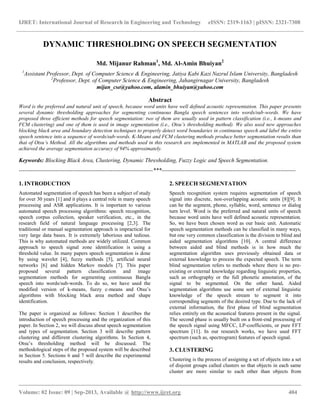 IJRET: International Journal of Research in Engineering and Technology eISSN: 2319-1163 | pISSN: 2321-7308
__________________________________________________________________________________________
Volume: 02 Issue: 09 | Sep-2013, Available @ http://www.ijret.org 404
DYNAMIC THRESHOLDING ON SPEECH SEGMENTATION
Md. Mijanur Rahman1
, Md. Al-Amin Bhuiyan2
1
Assistant Professor, Dept. of Computer Science & Engineering, Jatiya Kabi Kazi Nazrul Islam University, Bangladesh
2
Professor, Dept. of Computer Science & Engineering, Jahangirnagar University, Bangladesh
mijan_cse@yahoo.com, alamin_bhuiyan@yahoo.com
Abstract
Word is the preferred and natural unit of speech, because word units have well defined acoustic representation. This paper presents
several dynamic thresholding approaches for segmenting continuous Bangla speech sentences into words/sub-words. We have
proposed three efficient methods for speech segmentation: two of them are usually used in pattern classification (i.e., k-means and
FCM clustering) and one of them is used in image segmentation (i.e., Otsu’s thresholding method). We also used new approaches
blocking black area and boundary detection techniques to properly detect word boundaries in continuous speech and label the entire
speech sentence into a sequence of words/sub-words. K-Means and FCM clustering methods produce better segmentation results than
that of Otsu’s Method. All the algorithms and methods used in this research are implemented in MATLAB and the proposed system
achieved the average segmentation accuracy of 94% approximately.
Keywords: Blocking Black Area, Clustering, Dynamic Thresholding, Fuzzy Logic and Speech Segmentation.
----------------------------------------------------------------------***----------------------------------------------------------------------
1. INTRODUCTION
Automated segmentation of speech has been a subject of study
for over 30 years [1] and it plays a central role in many speech
processing and ASR applications. It is important to various
automated speech processing algorithms: speech recognition,
speech corpus collection, speaker verification, etc., in the
research field of natural language processing [2,3]. The
traditional or manual segmentation approach is impractical for
very large data bases. It is extremely laborious and tedious.
This is why automated methods are widely utilized. Common
approach to speech signal zone identification is using a
threshold value. In many papers speech segmentation is done
by using wavelet [4], fuzzy methods [5], artificial neural
networks [6] and hidden Markov models [7]. This paper
proposed several pattern classification and image
segmentation methods for segmenting continuous Bangla
speech into words/sub-words. To do so, we have used the
modified version of k-means, fuzzy c-means and Otsu‟s
algorithms with blocking black area method and shape
identification.
The paper is organized as follows: Section 1 describes the
introduction of speech processing and the organization of this
paper. In Section 2, we will discuss about speech segmentation
and types of segmentation. Section 3 will describe pattern
clustering and different clustering algorithms. In Section 4,
Otsu‟s thresholding method will be discussed. The
methodological steps of the proposed system will be described
in Section 5. Sections 6 and 7 will describe the experimental
results and conclusion, respectively.
2. SPEECH SEGMENTATION
Speech recognition system requires segmentation of speech
signal into discrete, non-overlapping acoustic units [8][9]. It
can be the segment, phone, syllable, word, sentence or dialog
turn level. Word is the preferred and natural units of speech
because word units have well defined acoustic representation.
So, we have been chosen word as our basic unit. Automatic
speech segmentation methods can be classified in many ways,
but one very common classification is the division to blind and
aided segmentation algorithms [10]. A central difference
between aided and blind methods is in how much the
segmentation algorithm uses previously obtained data or
external knowledge to process the expected speech. The term
blind segmentation refers to methods where there is no pre-
existing or external knowledge regarding linguistic properties,
such as orthography or the full phonetic annotation, of the
signal to be segmented. On the other hand, Aided
segmentation algorithms use some sort of external linguistic
knowledge of the speech stream to segment it into
corresponding segments of the desired type. Due to the lack of
external information, the first phase of blind segmentation
relies entirely on the acoustical features present in the signal.
The second phase is usually built on a front-end processing of
the speech signal using MFCC, LP-coefficients, or pure FFT
spectrum [11]. In our research works, we have used FFT
spectrum (such as, spectrogram) features of speech signal.
3. CLUSTERING
Clustering is the process of assigning a set of objects into a set
of disjoint groups called clusters so that objects in each same
cluster are more similar to each other than objects from
 