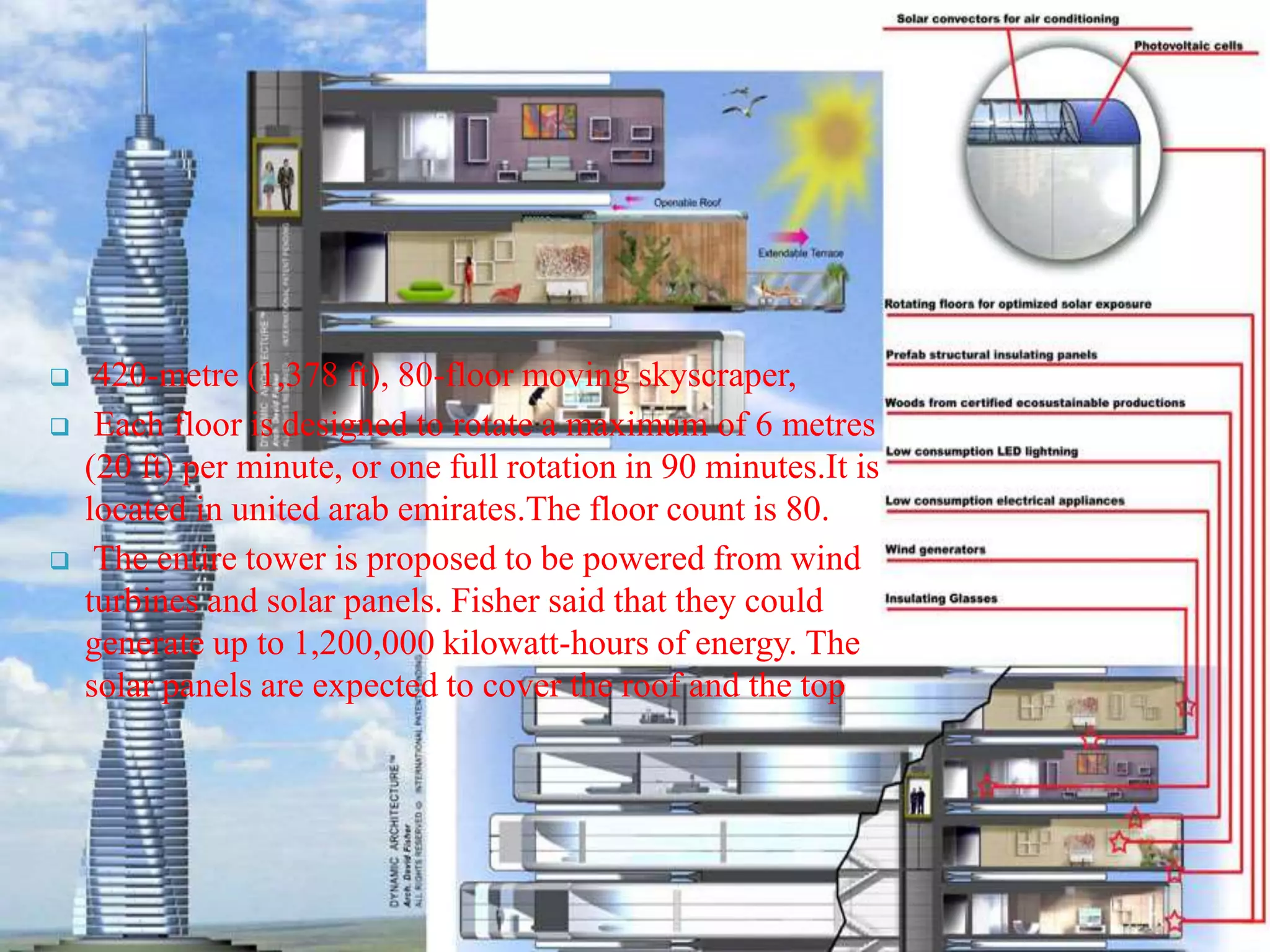  420-metre (1,378 ft), 80-floor moving skyscraper,
 Each floor is designed to rotate a maximum of 6 metres
(20 ft) per minute, or one full rotation in 90 minutes.It is
located in united arab emirates.The floor count is 80.
 The entire tower is proposed to be powered from wind
turbines and solar panels. Fisher said that they could
generate up to 1,200,000 kilowatt-hours of energy. The
solar panels are expected to cover the roof and the top
 