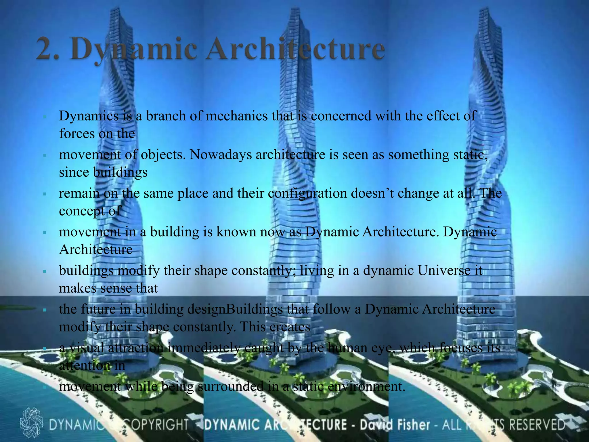  Dynamics is a branch of mechanics that is concerned with the effect of
forces on the
 movement of objects. Nowadays architecture is seen as something static,
since buildings
 remain on the same place and their configuration doesn’t change at all. The
concept of
 movement in a building is known now as Dynamic Architecture. Dynamic
Architecture
 buildings modify their shape constantly; living in a dynamic Universe it
makes sense that
 the future in building designBuildings that follow a Dynamic Architecture
modify their shape constantly. This creates
 a visual attraction immediately caught by the human eye, which focuses its
attention in
 movement while being surrounded in a static environment.
 
