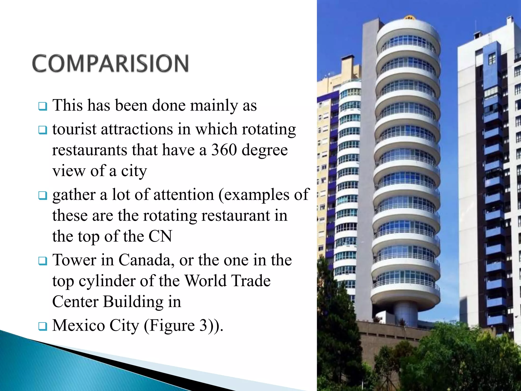  This has been done mainly as
 tourist attractions in which rotating
restaurants that have a 360 degree
view of a city
 gather a lot of attention (examples of
these are the rotating restaurant in
the top of the CN
 Tower in Canada, or the one in the
top cylinder of the World Trade
Center Building in
 Mexico City (Figure 3)).
 