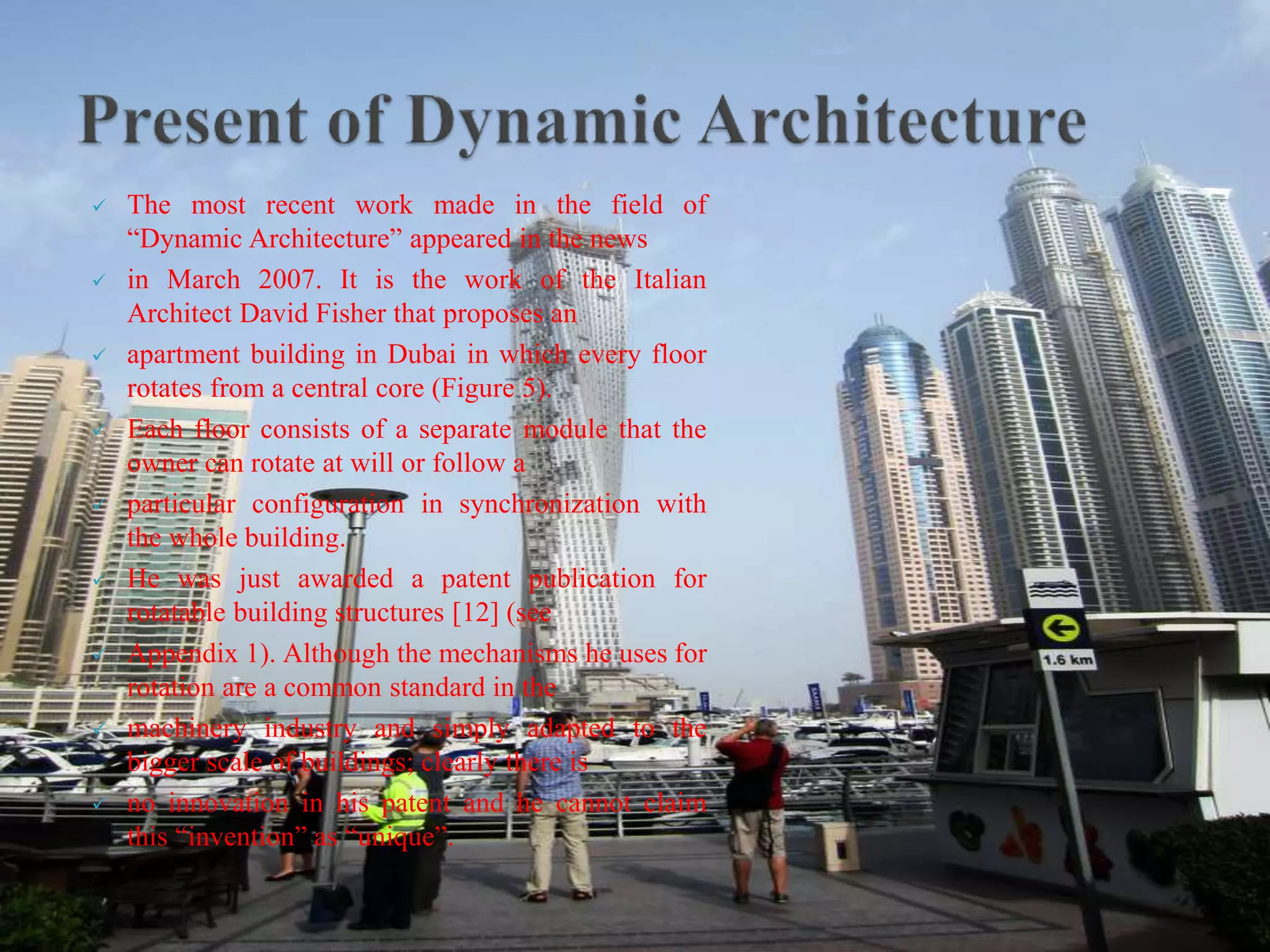  The most recent work made in the field of
“Dynamic Architecture” appeared in the news
 in March 2007. It is the work of the Italian
Architect David Fisher that proposes an
 apartment building in Dubai in which every floor
rotates from a central core (Figure 5).
 Each floor consists of a separate module that the
owner can rotate at will or follow a
 particular configuration in synchronization with
the whole building.
 He was just awarded a patent publication for
rotatable building structures [12] (see
 Appendix 1). Although the mechanisms he uses for
rotation are a common standard in the
 machinery industry and simply adapted to the
bigger scale of buildings; clearly there is
 no innovation in his patent and he cannot claim
this “invention” as “unique”.
 