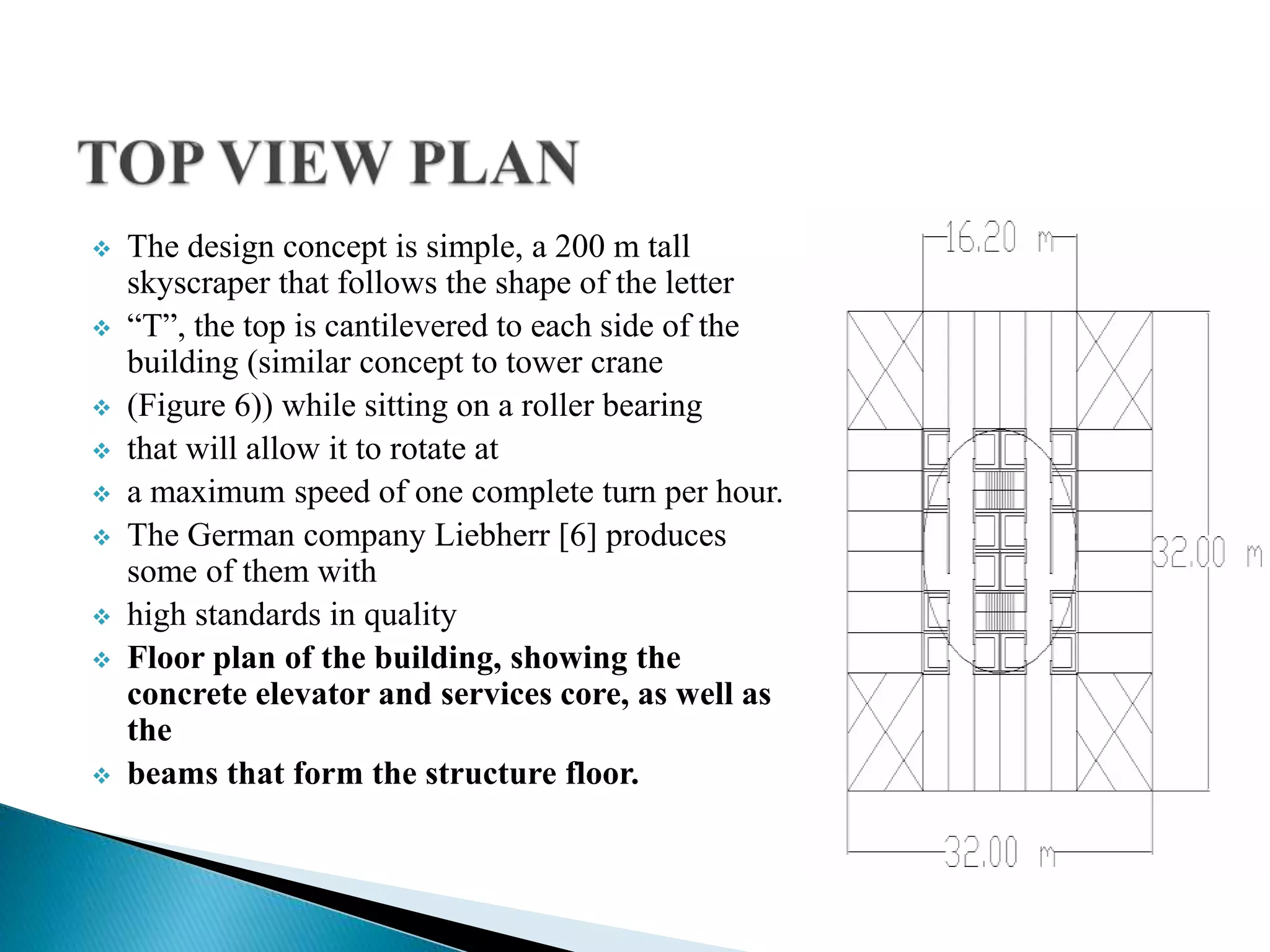  The design concept is simple, a 200 m tall
skyscraper that follows the shape of the letter
 “T”, the top is cantilevered to each side of the
building (similar concept to tower crane
 (Figure 6)) while sitting on a roller bearing
 that will allow it to rotate at
 a maximum speed of one complete turn per hour.
 The German company Liebherr [6] produces
some of them with
 high standards in quality
 Floor plan of the building, showing the
concrete elevator and services core, as well as
the
 beams that form the structure floor.
 