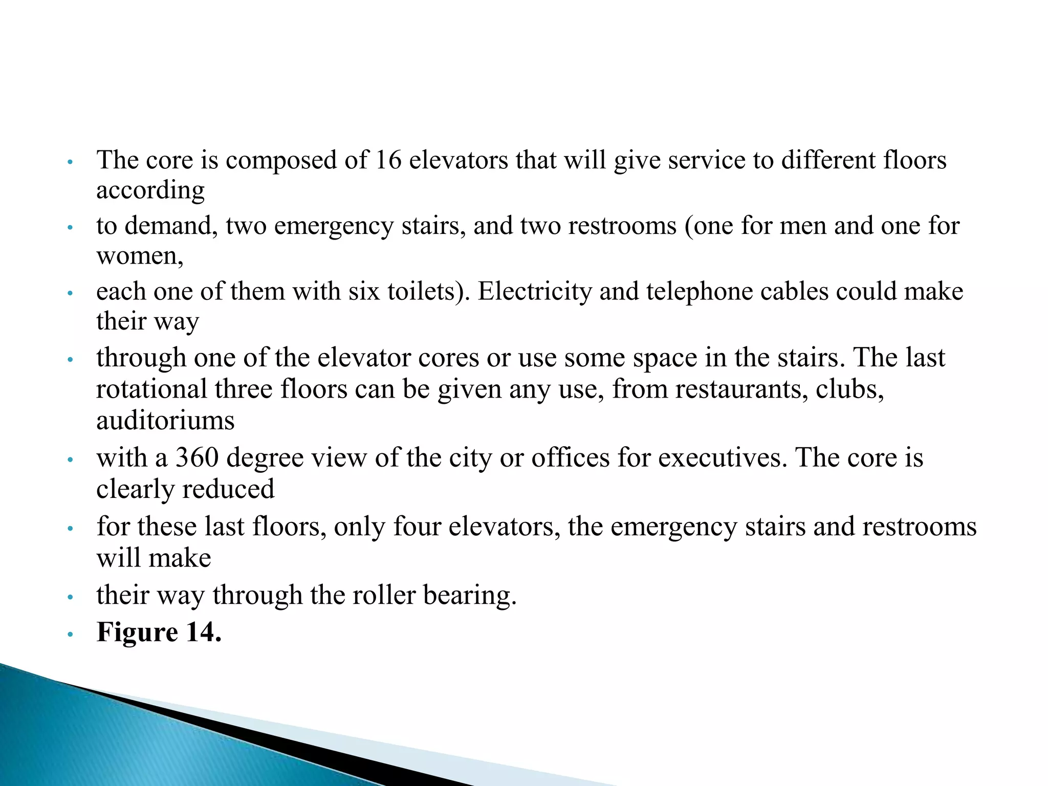 • The core is composed of 16 elevators that will give service to different floors
according
• to demand, two emergency stairs, and two restrooms (one for men and one for
women,
• each one of them with six toilets). Electricity and telephone cables could make
their way
• through one of the elevator cores or use some space in the stairs. The last
rotational three floors can be given any use, from restaurants, clubs,
auditoriums
• with a 360 degree view of the city or offices for executives. The core is
clearly reduced
• for these last floors, only four elevators, the emergency stairs and restrooms
will make
• their way through the roller bearing.
• Figure 14.
 