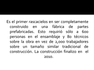 Es el primer rascacielos en ser completamente
  construido en una fábrica de partes
  prefabricadas. Esto requirió sólo a 600
  personas en el ensamblaje y 80 técnicos
  sobre la obra en vez de 2,000 trabajadores
  sobre un tamaño similar tradicional de
  construcción. La construcción finalizo en el
                      2010.
 