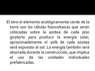 El otro el elemento ecológicamente verde de la
  torre son las células fotovoltaicas que serán
  colocadas sobre la azotea de cada piso
  giratorio para producir la energía solar,
  aproximadamente el 20% de cada azotea
  será expuesto al sol. La energía también será
  ahorrada durante la construcción, que implica
  el uso de las unidades individuales
  prefabricadas.
 
