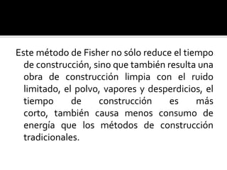 Este método de Fisher no sólo reduce el tiempo
  de construcción, sino que también resulta una
  obra de construcción limpia con el ruido
  limitado, el polvo, vapores y desperdicios, el
  tiempo      de    construcción     es    más
  corto, también causa menos consumo de
  energía que los métodos de construcción
  tradicionales.
 