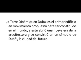 La Torre Dinámica en Dubái es el primer edificio
  en movimiento propuesto para ser construido
  en el mundo, y este abrió una nueva era de la
  arquitectura y se convirtió en un símbolo de
  Dubái, la ciudad del futuro.
 