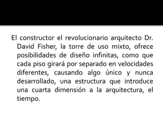 El constructor el revolucionario arquitecto Dr.
  David Fisher, la torre de uso mixto, ofrece
  posibilidades de diseño infinitas, como que
  cada piso girará por separado en velocidades
  diferentes, causando algo único y nunca
  desarrollado, una estructura que introduce
  una cuarta dimensión a la arquitectura, el
  tiempo.
 