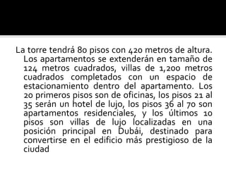 La torre tendrá 80 pisos con 420 metros de altura.
  Los apartamentos se extenderán en tamaño de
  124 metros cuadrados, villas de 1,200 metros
  cuadrados completados con un espacio de
  estacionamiento dentro del apartamento. Los
  20 primeros pisos son de oficinas, los pisos 21 al
  35 serán un hotel de lujo, los pisos 36 al 70 son
  apartamentos residenciales, y los últimos 10
  pisos son villas de lujo localizadas en una
  posición principal en Dubái, destinado para
  convertirse en el edificio más prestigioso de la
  ciudad
 