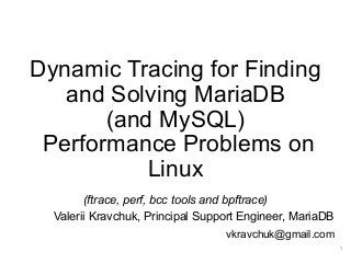 Dynamic Tracing for Finding
and Solving MariaDB
(and MySQL)
Performance Problems on
Linux
(ftrace, perf, bcc tools and bpftrace)
Valerii Kravchuk, Principal Support Engineer, MariaDB
vkravchuk@gmail.com
1
 