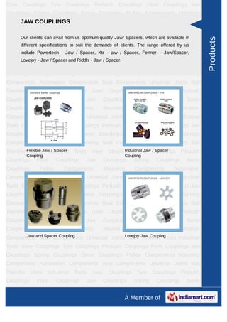 A Member of
Gear Couplings Tyre Couplings Pinbush Couplings Fluid Couplings Jaw
Couplings Spring Couplings Servo Couplings Pulley Components Mounting
Components Automation Components Seal Components Universal Joints Ball
Transfer Units Industrial Tools Gear Couplings Tyre Couplings Pinbush
Couplings Fluid Couplings Jaw Couplings Spring Couplings Servo Couplings Pulley
Components Mounting Components Automation Components Seal
Components Universal Joints Ball Transfer Units Industrial Tools Gear
Couplings Tyre Couplings Pinbush Couplings Fluid Couplings Jaw
Couplings Spring Couplings Servo Couplings Pulley Components Mounting
Components Automation Components Seal Components Universal Joints Ball
Transfer Units Industrial Tools Gear Couplings Tyre Couplings Pinbush
Couplings Fluid Couplings Jaw Couplings Spring Couplings Servo Couplings Pulley
Components Mounting Components Automation Components Seal
Components Universal Joints Ball Transfer Units Industrial Tools Gear
Couplings Tyre Couplings Pinbush Couplings Fluid Couplings Jaw
Couplings Spring Couplings Servo Couplings Pulley Components Mounting
Components Automation Components Seal Components Universal Joints Ball
Transfer Units Industrial Tools Gear Couplings Tyre Couplings Pinbush
Couplings Fluid Couplings Jaw Couplings Spring Couplings Servo Couplings Pulley
Components Mounting Components Automation Components Seal
Components Universal Joints Ball Transfer Units Industrial Tools Gear
Couplings Tyre Couplings Pinbush Couplings Fluid Couplings Jaw
Couplings Spring Couplings Servo Couplings Pulley Components Mounting
Components Automation Components Seal Components Universal Joints Ball
Transfer Units Industrial Tools Gear Couplings Tyre Couplings Pinbush
Couplings Fluid Couplings Jaw Couplings Spring Couplings Servo Couplings Pulley
Components Mounting Components Automation Components Seal
Components Universal Joints Ball Transfer Units Industrial Tools Gear
Couplings Tyre Couplings Pinbush Couplings Fluid Couplings Jaw
Couplings Spring Couplings Servo Couplings Pulley Components Mounting
Components Automation Components Seal Components Universal Joints Ball
Transfer Units Industrial Tools Gear Couplings Tyre Couplings Pinbush
Couplings Fluid Couplings Jaw Couplings Spring Couplings Servo Couplings Pulley
JAW COUPLINGS
Our clients can avail from us optimum quality Jaw/ Spacers, which are available in
different specifications to suit the demands of clients. The range offered by us
include Powertech - Jaw / Spacer, Ktr - jaw / Spacer, Fenner – Jaw/Spacer, Lovejoy
- Jaw / Spacer and Riddhi - Jaw / Spacer.
Flexible Jaw / Spacer Coupling Industrial Jaw / Spacer
Coupling
Jaw and Spacer Coupling Lovejoy Jaw Coupling
Products
 