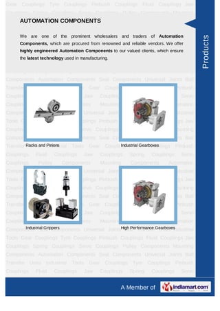 A Member of
Gear Couplings Tyre Couplings Pinbush Couplings Fluid Couplings Jaw
Couplings Spring Couplings Servo Couplings Pulley Components Mounting
Components Automation Components Seal Components Universal Joints Ball
Transfer Units Industrial Tools Gear Couplings Tyre Couplings Pinbush
Couplings Fluid Couplings Jaw Couplings Spring Couplings Servo Couplings Pulley
Components Mounting Components Automation Components Seal
Components Universal Joints Ball Transfer Units Industrial Tools Gear
Couplings Tyre Couplings Pinbush Couplings Fluid Couplings Jaw
Couplings Spring Couplings Servo Couplings Pulley Components Mounting
Components Automation Components Seal Components Universal Joints Ball
Transfer Units Industrial Tools Gear Couplings Tyre Couplings Pinbush
Couplings Fluid Couplings Jaw Couplings Spring Couplings Servo Couplings Pulley
Components Mounting Components Automation Components Seal
Components Universal Joints Ball Transfer Units Industrial Tools Gear
Couplings Tyre Couplings Pinbush Couplings Fluid Couplings Jaw
Couplings Spring Couplings Servo Couplings Pulley Components Mounting
Components Automation Components Seal Components Universal Joints Ball
Transfer Units Industrial Tools Gear Couplings Tyre Couplings Pinbush
Couplings Fluid Couplings Jaw Couplings Spring Couplings Servo Couplings Pulley
Components Mounting Components Automation Components Seal
Components Universal Joints Ball Transfer Units Industrial Tools Gear
Couplings Tyre Couplings Pinbush Couplings Fluid Couplings Jaw
Couplings Spring Couplings Servo Couplings Pulley Components Mounting
Components Automation Components Seal Components Universal Joints Ball
Transfer Units Industrial Tools Gear Couplings Tyre Couplings Pinbush
Couplings Fluid Couplings Jaw Couplings Spring Couplings Servo Couplings Pulley
Components Mounting Components Automation Components Seal
Components Universal Joints Ball Transfer Units Industrial Tools Gear
Couplings Tyre Couplings Pinbush Couplings Fluid Couplings Jaw
Couplings Spring Couplings Servo Couplings Pulley Components Mounting
Components Automation Components Seal Components Universal Joints Ball
Transfer Units Industrial Tools Gear Couplings Tyre Couplings Pinbush
Couplings Fluid Couplings Jaw Couplings Spring Couplings Servo Couplings Pulley
AUTOMATION COMPONENTS
We are one of the prominent wholesalers and traders of Automation Components,
which are procured from renowned and reliable vendors. We offer highly
engineered Automation Components to our valued clients, which ensure the
latest technology used in manufacturing.
Racks and Pinions Industrial Gearboxes
Industrial Grippers High Performance Gearboxes
Products
 