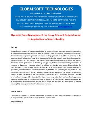 GLOBALSOFT TECHNOLOGIES 
Dynamic Trust Management for Delay Tolerant Networks and 
Its Application to Secure Routing 
Abstract 
Delay tolerant networks (DTNs) are characterized by high end-to-end latency, frequent disconnection, 
and opportunistic communication over unreliable wireless links. In this paper, we design and validate a 
dynamic trust management protocol for secure routing optimization in DTN environments in the 
presence of well-behaved, selfish and malicious nodes. We develop a novel model -based methodology 
for the analysis of our trust protocol and validate it via extensive simulation. Moreover, we address 
dynamic trust management, i.e., determining and applying the best operational settings at runtime in 
response to dynamically changing network conditions to minimize trust bias and to maximize the 
routing application performance. We perform a comparative analysis of our proposed routing protocol 
against Bayesian trust-based and non-trust based (PROPHET and epidemic) routing protocols. The 
results demonstrate that our protocol is able to deal with selfish behaviors and is resilient against trust-related 
attacks. Furthermore, our trust-based routing protocol can effectively trade off message 
overhead and message delay for a significant gain in delivery ratio. Our trust -based routing protocol 
operating under identified best settings outperforms Bayesian trust-based routing and PROPHET, and 
approaches the ideal performance of epidemic routing in delivery ratio and message delay without 
incurring high message or protocol maintenance overhead. 
Existing system 
Delay tolerant networks (DTNs) are characterized by high end-to-end latency, frequent disconnection, 
and opportunistic communication over unreliable wireless links. 
Proposed system 
IEEE PROJECTS & SOFTWARE DEVELOPMENTS 
IEEE FINAL YEAR PROJECTS|IEEE ENGINEERING PROJECTS|IEEE STUDENTS PROJECTS|IEEE 
BULK PROJECTS|BE/BTECH/ME/MTECH/MS/MCA PROJECTS|CSE/IT/ECE/EEE PROJECTS 
CELL: +91 98495 39085, +91 99662 35788, +91 98495 57908, +91 97014 40401 
Visit: www.finalyearprojects.org Mail to:ieeefinalsemprojects@gmail.com 
 