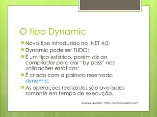 O tipo Dynamic Novo tipo introduzido no .NET 4.0; Dynamic pode ser TUDO; É um tipo estático, porém diz ao compilador para dar “by pass” nas validações estáticas; É criado com a palavra reservada  dynamic; As operações realizadas são avaliadas somente em tempo de execução. Vinicius Quaiato - http://viniciusquaiato.com 