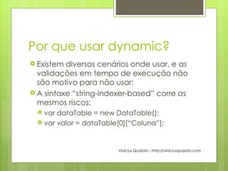 Por que usar dynamic? Existem diversos cenários onde usar, e as validações em tempo de execução não são motivo para não usar; A sintaxe “string-indexer-based” corre os mesmos riscos: var dataTable = new DataTable(); var valor = dataTable[0][“Coluna”]; Vinicius Quaiato - http://viniciusquaiato.com 