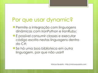 Por que usar dynamic? Permite a integração com linguagens dinâmicas com IronPython e IronRuby; É possível consumir classes e executar código escrito nestas linguagens dentro do C#; Se há uma boa biblioteca em outra linguagem, por que não usar? Vinicius Quaiato - http://viniciusquaiato.com 
