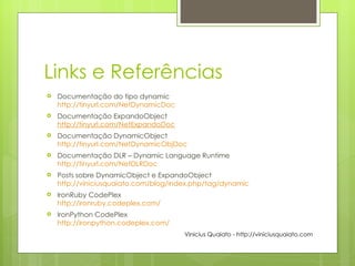 Links e Referências Documentação do tipo dynamic http://tinyurl.com/NetDynamicDoc Documentação ExpandoObject  http://tinyurl.com/NetExpandoDoc Documentação DynamicObject http:// tinyurl.com/NetDynamicObjDoc Documentação DLR – Dynamic Language Runtime http:// tinyurl.com/NetDLRDoc Posts sobre DynamicObject e ExpandoObject http :// viniciusquaiato.com/blog/index.php/tag/dynamic IronRuby CodePlex http://ironruby.codeplex.com / IronPython CodePlex http://ironpython.codeplex.com / Vinicius Quaiato - http://viniciusquaiato.com 
