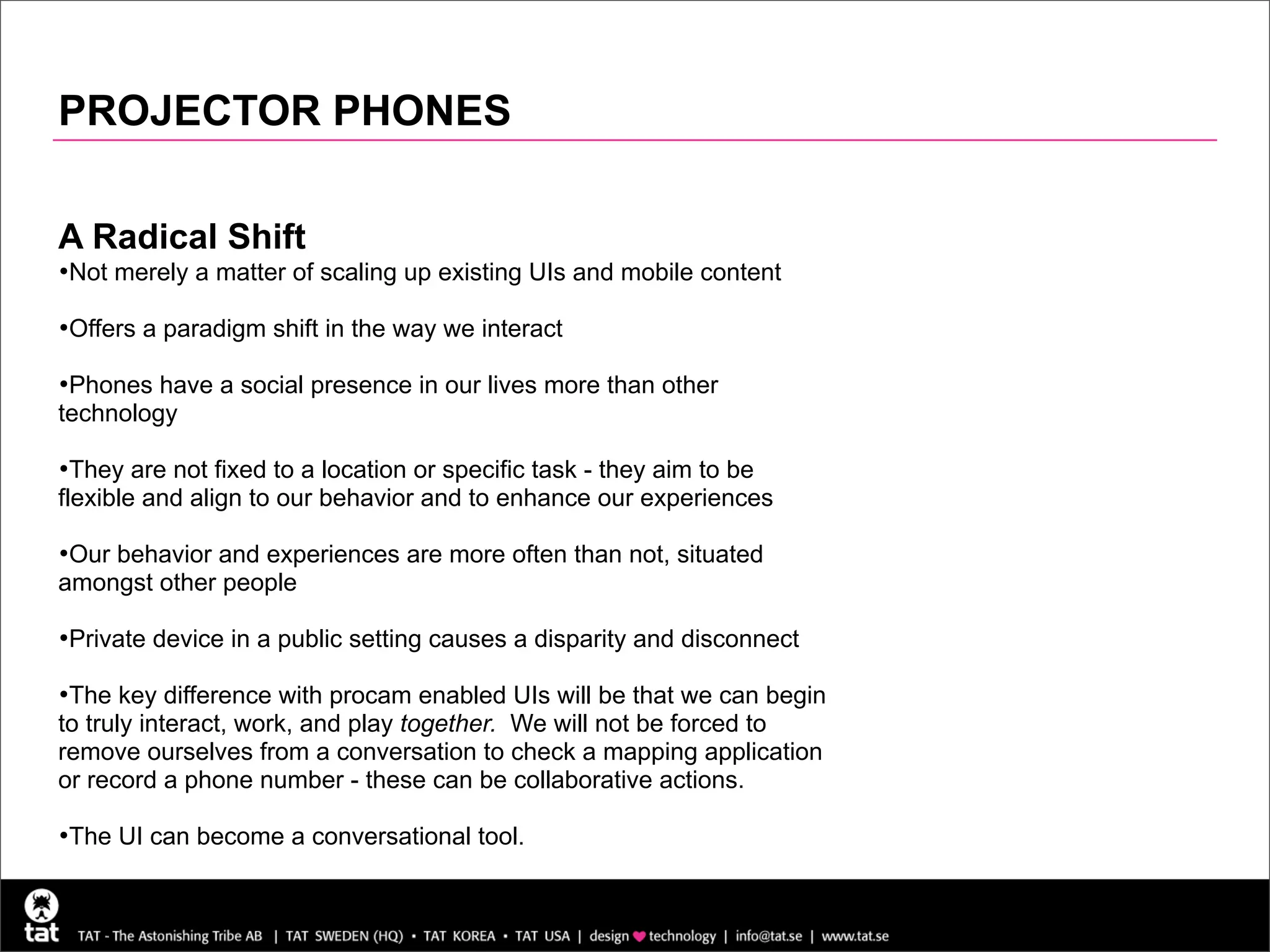 PROJECTOR PHONES

A Radical Shift
•Not merely a matter of scaling up existing UIs and mobile content
•Offers a paradigm shift in the way we interact
•Phones have a social presence in our lives more than other
technology

•They are not fixed to a location or specific task - they aim to be
flexible and align to our behavior and to enhance our experiences

•Our behavior and experiences are more often than not, situated
amongst other people

•Private device in a public setting causes a disparity and disconnect
•The key difference with procam enabled UIs will be that we can begin
to truly interact, work, and play together. We will not be forced to
remove ourselves from a conversation to check a mapping application
or record a phone number - these can be collaborative actions.

•The UI can become a conversational tool.
 