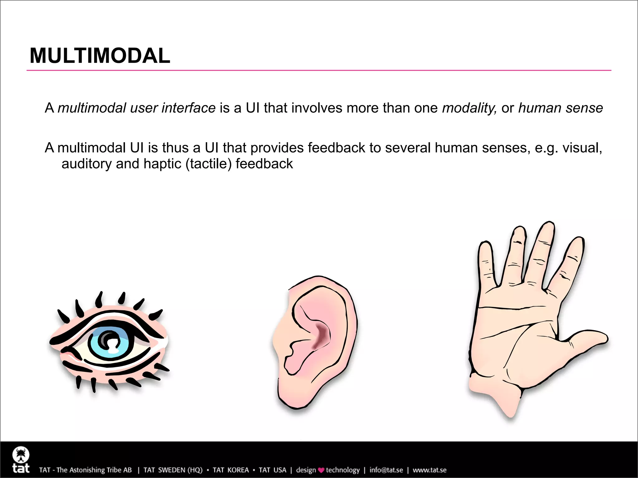 MULTIMODAL

 A multimodal user interface is a UI that involves more than one modality, or human sense

 A multimodal UI is thus a UI that provides feedback to several human senses, e.g. visual,
   auditory and haptic (tactile) feedback




                                                                                        18
 