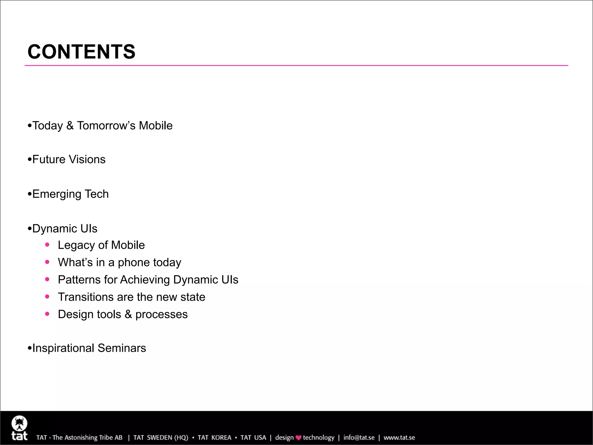 CONTENTS


•Today & Tomorrow’s Mobile

•Future Visions

•Emerging Tech

•Dynamic UIs
   • Legacy of Mobile
   • What’s in a phone today
   • Patterns for Achieving Dynamic UIs
   • Transitions are the new state
   • Design tools & processes

•Inspirational Seminars
 