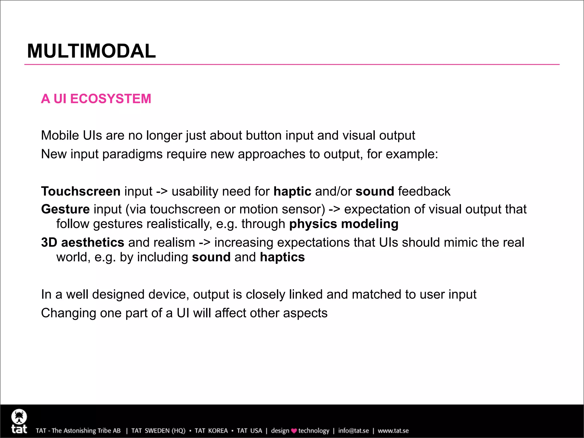 MULTIMODAL

 A UI ECOSYSTEM

 Mobile UIs are no longer just about button input and visual output
 New input paradigms require new approaches to output, for example:

 Touchscreen input -> usability need for haptic and/or sound feedback
 Gesture input (via touchscreen or motion sensor) -> expectation of visual output that
   follow gestures realistically, e.g. through physics modeling
 3D aesthetics and realism -> increasing expectations that UIs should mimic the real
   world, e.g. by including sound and haptics

 In a well designed device, output is closely linked and matched to user input
 Changing one part of a UI will affect other aspects




                                                                                         23
 