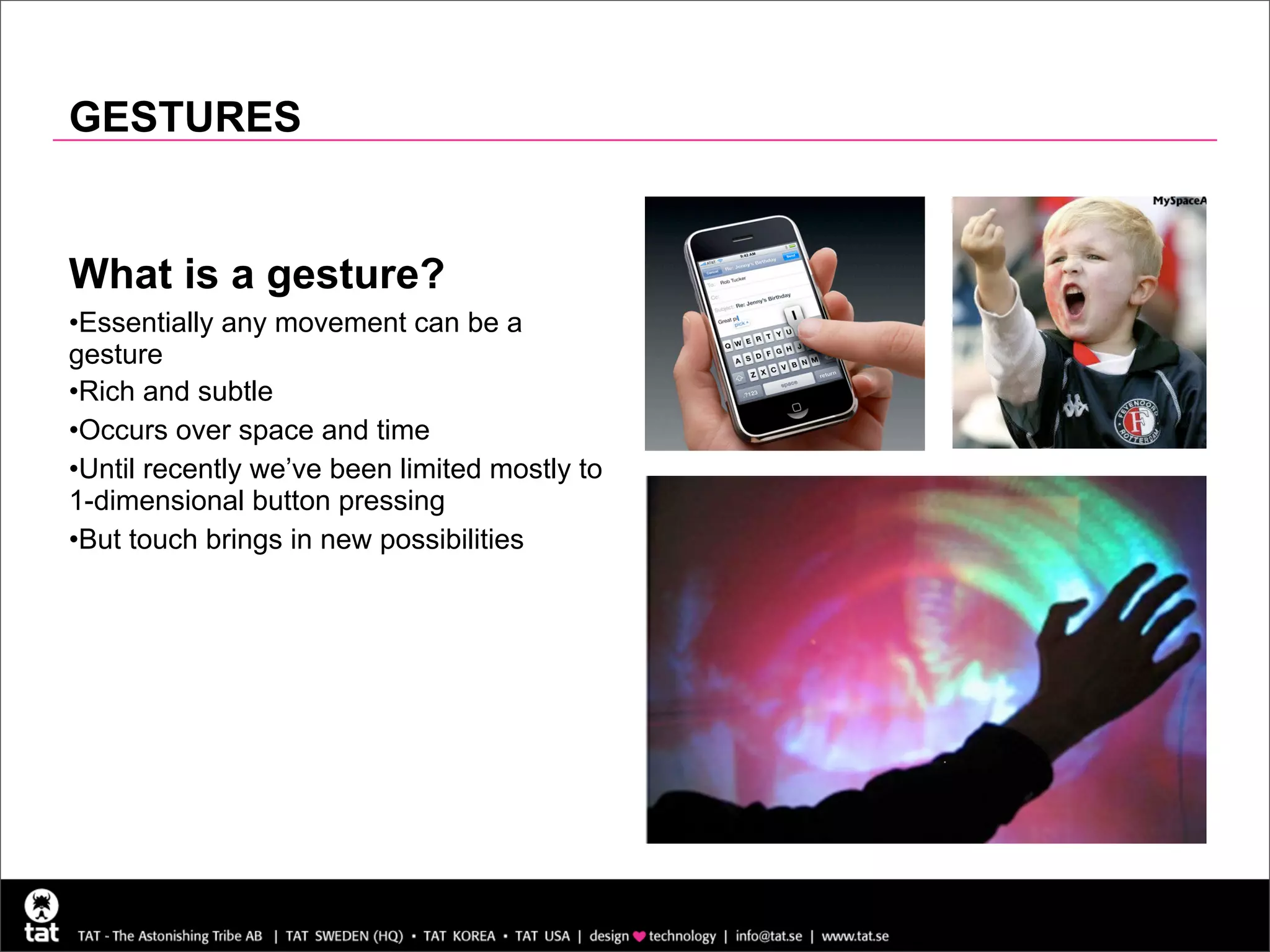 GESTURES


What is a gesture?
•Essentially any movement can be a
gesture
•Rich and subtle
•Occurs over space and time
•Until recently we’ve been limited mostly to
1-dimensional button pressing
•But touch brings in new possibilities
 