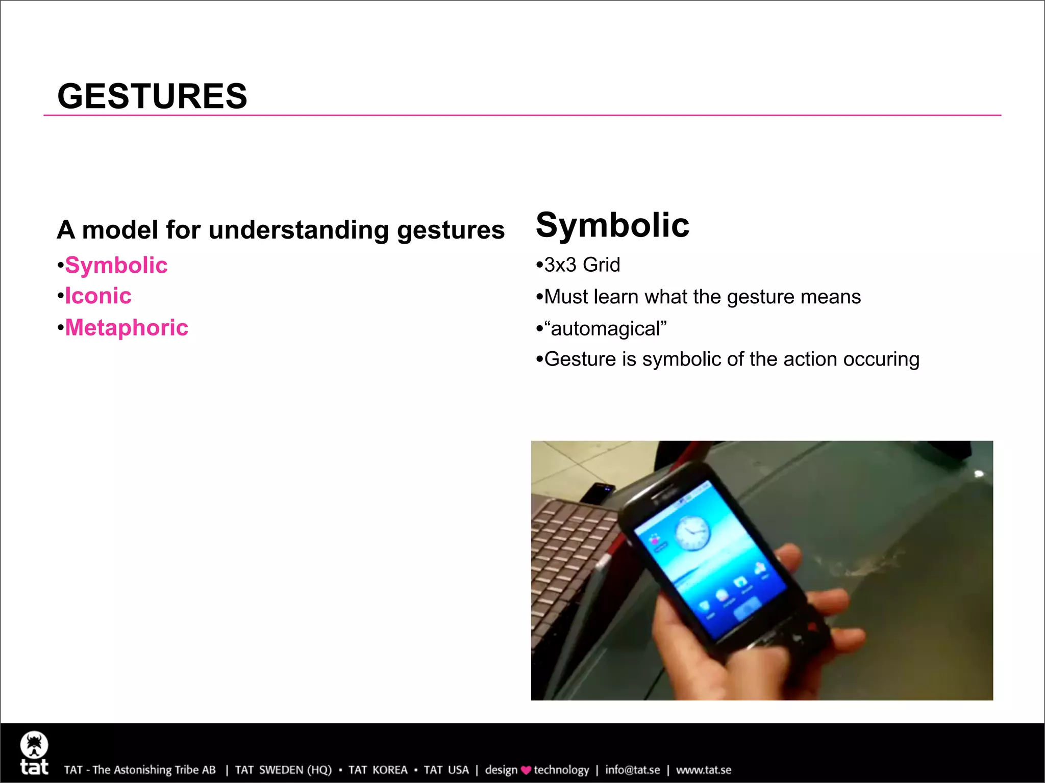 GESTURES


A model for understanding gestures   Symbolic
•Symbolic                            •3x3 Grid
•Iconic                              •Must learn what the gesture means
•Metaphoric                          •“automagical”
                                     •Gesture is symbolic of the action occuring
 