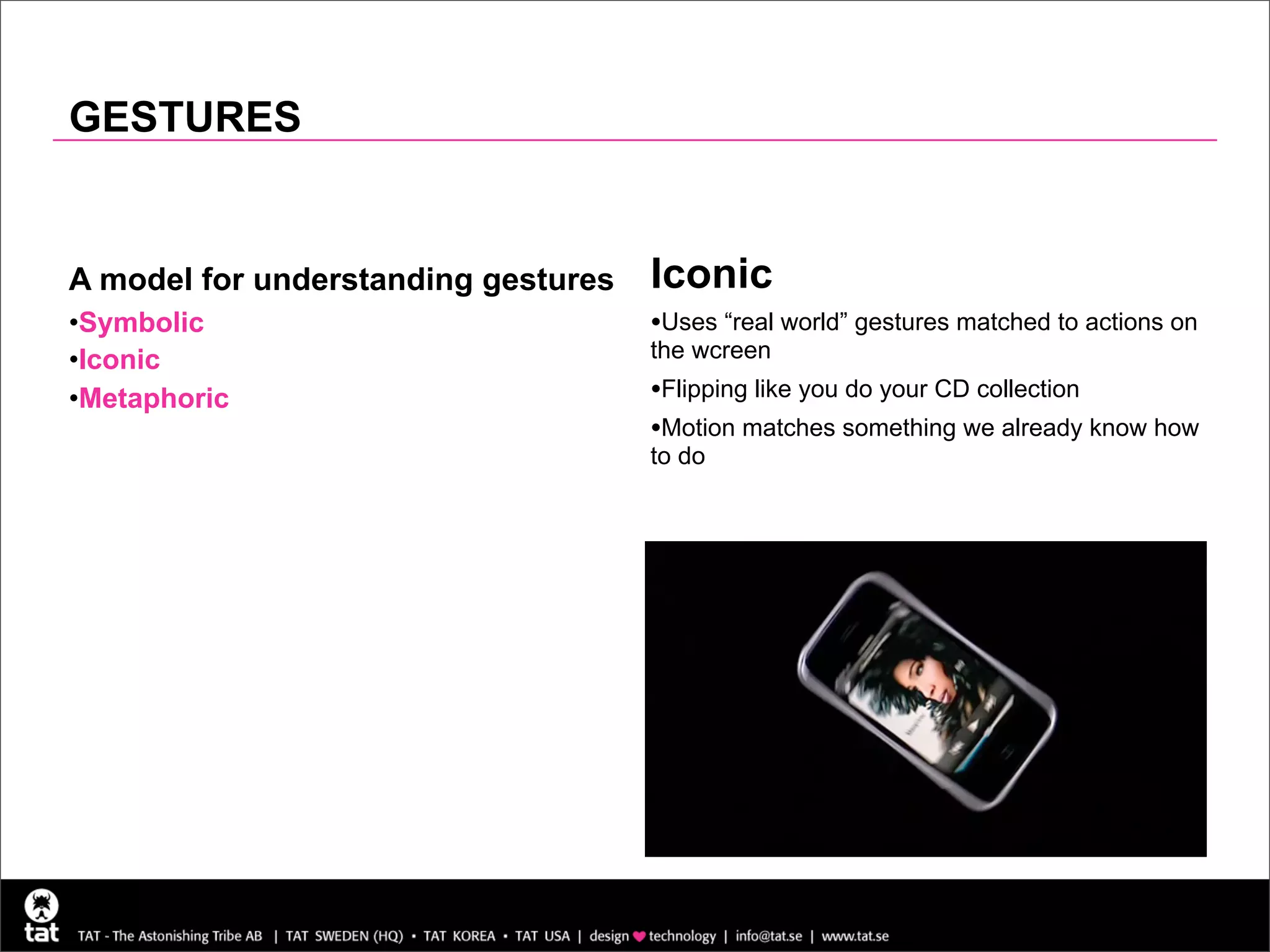 GESTURES


A model for understanding gestures   Iconic
•Symbolic                            •Uses “real world” gestures matched to actions on
•Iconic                              the wcreen

•Metaphoric                          •Flipping like you do your CD collection
                                     •Motion matches something we already know how
                                     to do
 