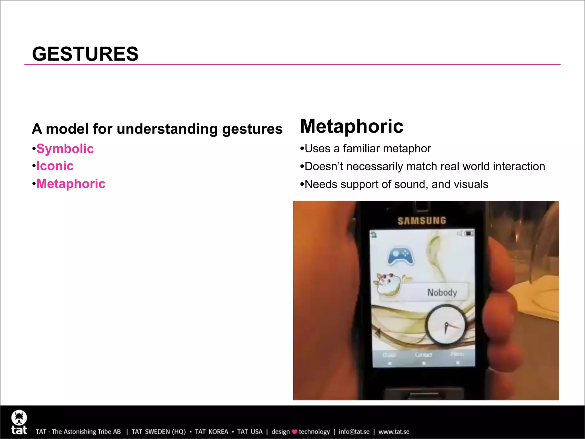 GESTURES


A model for understanding gestures   Metaphoric
•Symbolic                            •Uses a familiar metaphor
•Iconic                              •Doesn’t necessarily match real world interaction
•Metaphoric                          •Needs support of sound, and visuals
 