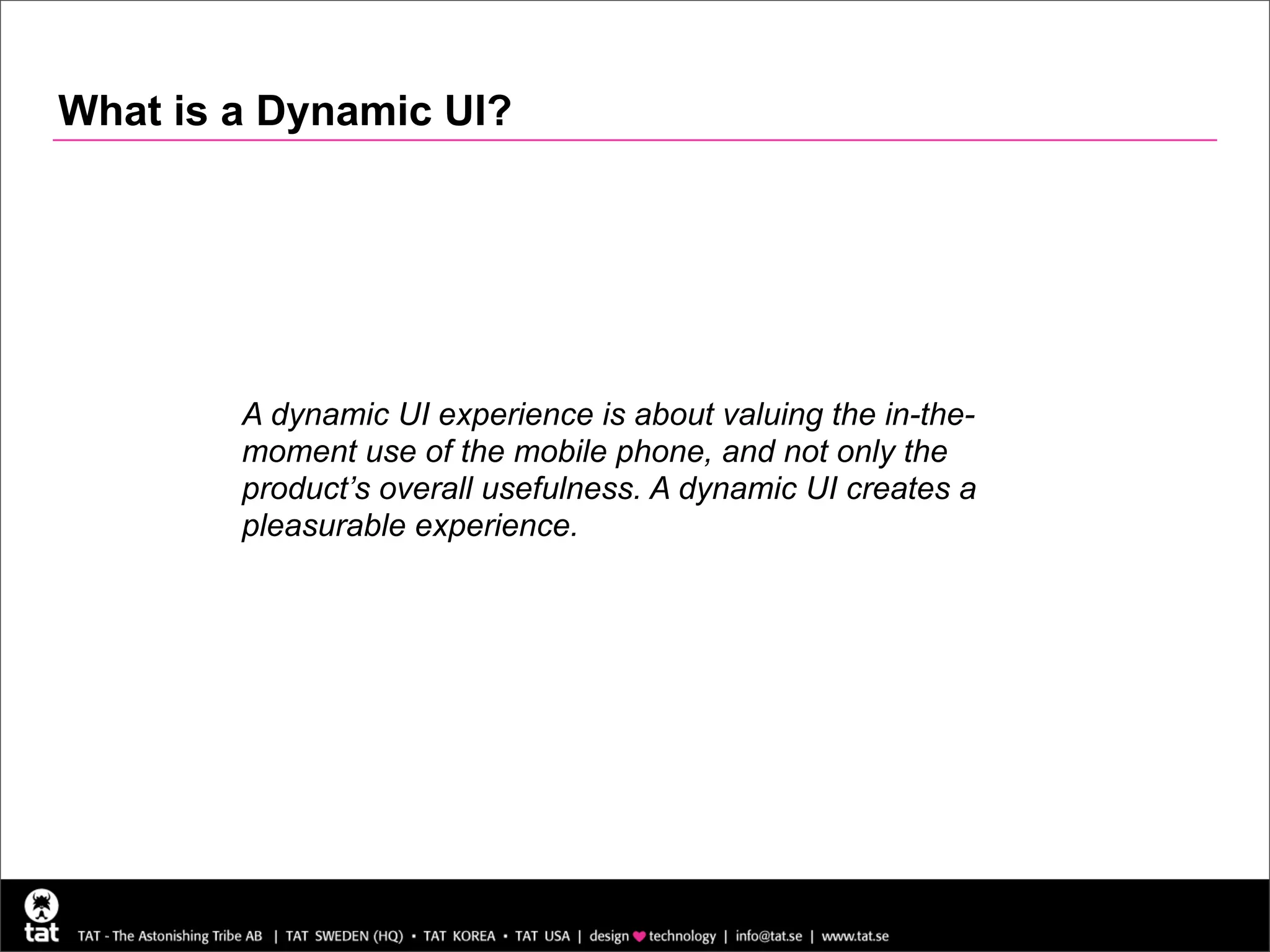 What is a Dynamic UI?




        A dynamic UI experience is about valuing the in-the-
        moment use of the mobile phone, and not only the
        product’s overall usefulness. A dynamic UI creates a
        pleasurable experience.
 