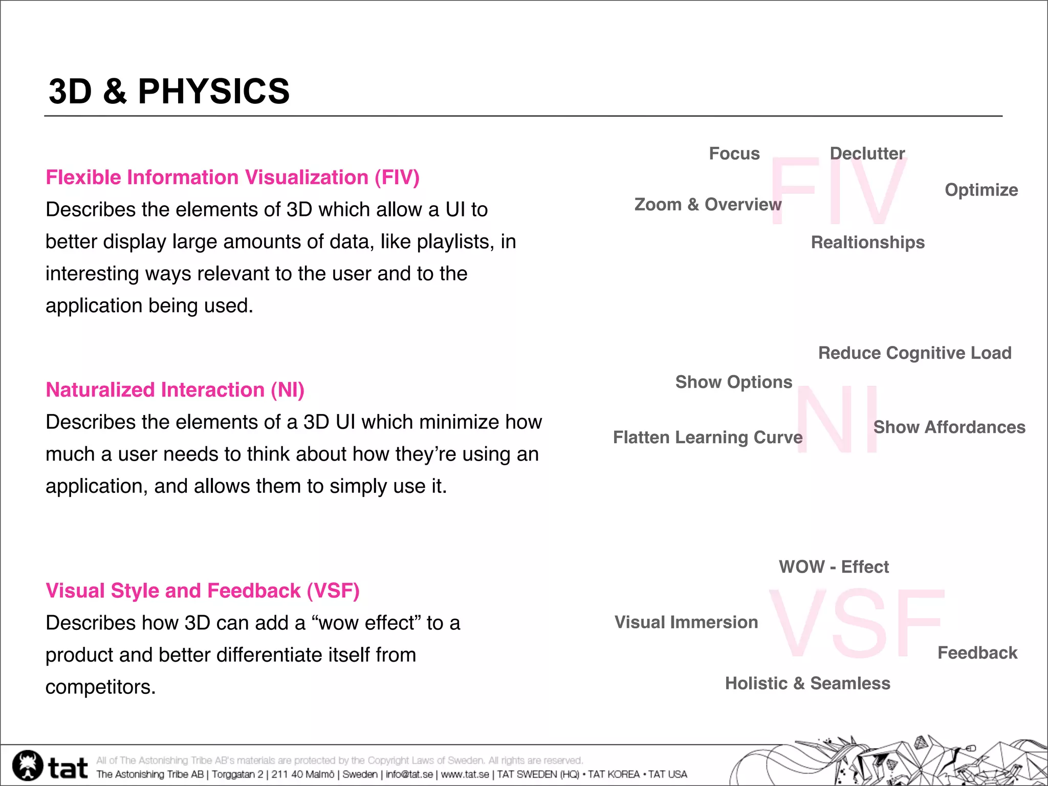 3D & PHYSICS
                                                                      Focus           Declutter
Flexible Information Visualization (FIV)
Describes the elements of 3D which allow a UI to
better display large amounts of data, like playlists, in
                                                             Zoom & Overview
                                                                              FIV   Realtionships
                                                                                                    Optimize



interesting ways relevant to the user and to the
application being used.

                                                                                    Reduce Cognitive Load
                                                                  Show Options
Naturalized Interaction (NI)
Describes the elements of a 3D UI which minimize how
much a user needs to think about how theyʼre using an
application, and allows them to simply use it.
                                                                               NI
                                                           Flatten Learning Curve
                                                                                           Show Affordances




                                                                              WOW - Effect
Visual Style and Feedback (VSF)
Describes how 3D can add a “wow effect” to a
product and better differentiate itself from
competitors.
                                                           Visual Immersion
                                                                              VSF
                                                                       Holistic & Seamless
                                                                                                    Feedback
 